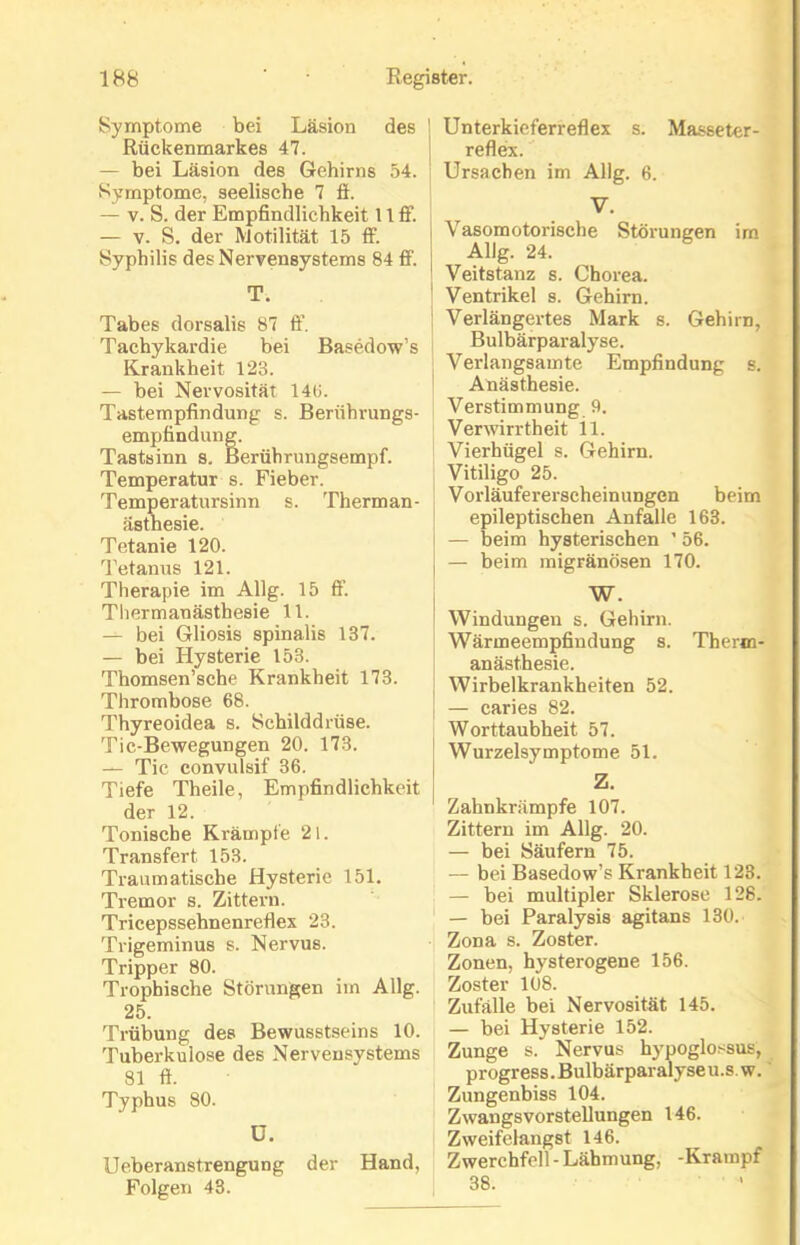 Symptome bei Läsion des Rückenmarkes 47. — bei Läsion des Gehirns 54. Symptome, seelische 7 fi. — v. S. der Empfindlichkeit 11 ff. — v. S. der IVlotilität 15 ff. Syphilis des Nervensystems 84 ff. T. Tabes dorsalis 87 ß’. Tachykardie bei Basedow’s Krankheit 123. — bei Nervosität 143. Tastempfindung s. Berührungs- empfindung. Tastsinn s. Berührungsempf. Temperatur s. Fieber. Temperatursinn s. Therman- ästhesie. Tetanie 120. Tetanus 121. Therapie im Allg. 15 fi’. Thermanästhesie 11. — bei Gliosis spinalis 137. — bei Hysterie 153. Thomsen’sche Krankheit 173. Thrombose 68. Thyreoidea s. Schilddrüse. Tic-Bewegungen 20. 173. — Tic convulsif 36. Tiefe Th eile, Empfindlichkeit der 12. Tonische Krämpfe 21. Transfer! 153. Traumatische Hysterie 151. Tremor s. Zittern. Tricepssehnenreflex 23. Trigeminus s. Nervus. Tripper 80. Trophische Störungen im Allg. 25. Trübung des Bewusstseins 10. Tuberkulose des Nervensystems 81 fi. Typhus 80. ü. Ueberanstrengung der Hand, Folgen 43. ' Unterkieferreflex s. Masseter- reflex. Ursachen im Allg. 6. V. Vasomotorische Störungen im Allg. 24. 1 Veitstanz s. Chorea. Ventrikel s. Gehirn. Verlängertes Mark s. Gehirn, Bulbärparalyse. Verlangsamte Empfindung s. Anästhesie. Verstimmung 9. Verwirrtheit il. Vierhügel s. Gehirn. Vitiligo 25. Vorläufererscheinungen beim epileptischen Anfalle 163. — beim hysterischen ’ 56. — beim migränösen 170. W. Windungen s. Gehirn. Wärmeempfindung s. Therm- anästhesie. | Wirbelkrankheiten 52. | — caries 82. Worttaubheit 57. Wurzelsymptome 51. Z. Zahnkrämpfe 107. Zittern im Allg. 20. — bei Säufern 75. — bei Basedow’s Krankheit 123. — bei multipler Sklerose 128. — bei Paralysis agitans 130. Zona s. Zoster. Zonen, hysterogene 156. Zoster 108. Zufälle bei Nervosität 145. — bei Hysterie 152. Zunge s. Nervus hypoglossus, progress. Bulbärparalyseu.s.w. Zungenbiss 104. Zwangsvorstellungen 146. Zweifelangst 146. Zwerchfell-Lähmung, -Krampf 38.