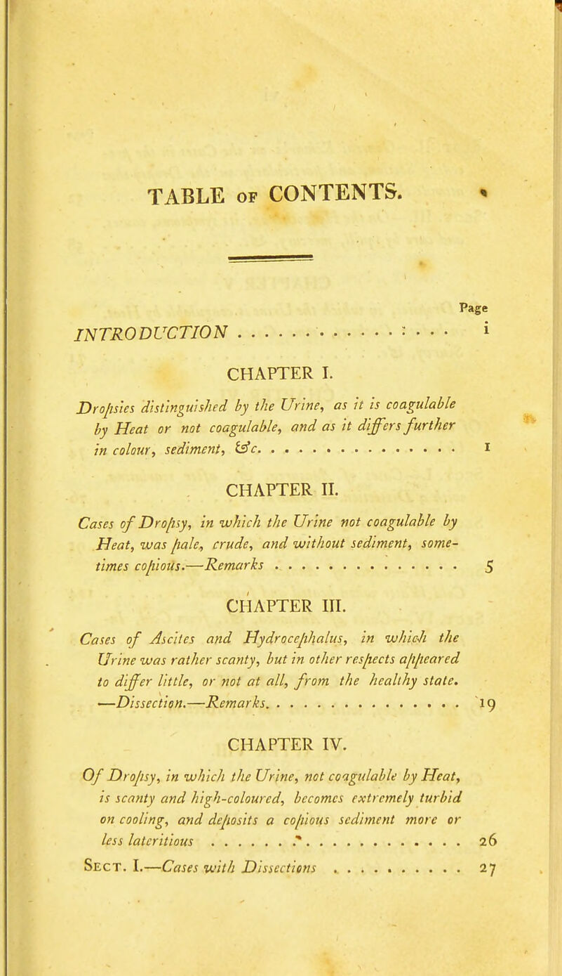 TABLE of CONTENTS. Page INTRODUCTION : • • • » CHAPTER I. Dropsies distinguished by the Urine, as it is coagulable by Heat or not coagulable, and as it differs further in colour, sediment, £sV I CHAPTER II. Cases of Dro/isy, in which the Urine not coagulable by Heat, was fiale, crude, and without sediment, some- times copious.—Remarks 5 CHAPTER III. Cases of Ascites and Hydrocephalus, in which the Urine was rather scanty, but in other respects a/i/ieared to differ little, or not at all, from the healthy state. —Dissection.—Remarks 19 CHAPTER IV. Of Drojisy, in which the Urine, not coagulable by Heat, is scanty and high-coloured, becomes extremely turbid on cooling, and deposits a co/iious sediment more or less lateritious .* 26 Sect. I.—Cases with Dissections 27