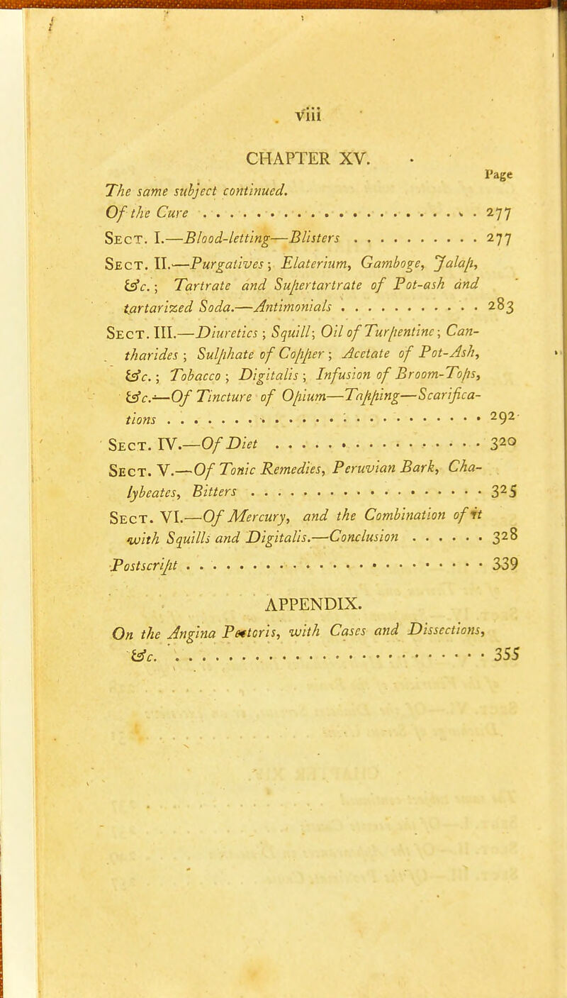 • • Vlll CHAPTER XV. Page The same subject continued. Of the Cure , . 277 Sect. I.—Blood-letting—Blisters 277 Sect. II.—Purgatives; Elaterium, Gamboge, Jalafi, tec.; Tartrate and Sufertartrate of Pot-ash and tartarized Soda.—Antimonials • • 283 Sect. III.—Diuretics ; Squill; Oil ofTur/ientine; Can- tharides ; Sulphate of Co/ijier ; Acetate of Pot-Ash, tec; Tobacco; Digitalis; Infusion of Broom-To/is, tec—Of Tincture of Opium—Tajifiing—Scarifica- tions • 292 Sect. IV.—Of Diet 320 Sect. V.—Of Tonic Remedies, Peruvian Bark, Cha- lybeatcs, Bitters 325 Sect. VI.—Of Mercury, and the Combination of it with Squills and Digitalis.—Conclusion 328 Postscript . 339 APPENDIX. On the Angina Pectoris, with Cases and Dissections, tec. ' 355