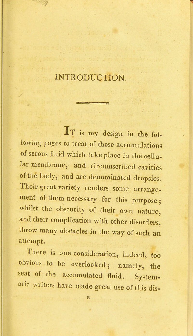 INTRODUCTION. XT is my design in the fol- lowing pages to treat of those accumulations of serous fluid which take place in the cellu- lar membrane, and circumscribed cavities of the body, and are denominated dropsies. Their great variety renders some arrange- ment of them necessary for this purpose; whilst the obscurity of their own nature, and their complication with other disorders, throw many obstacles in the way of such an attempt. There is one consideration, indeed, too obvious to be overlooked; namely, the seat of the accumulated fluid. System- atic writers have made great use of this dis- E