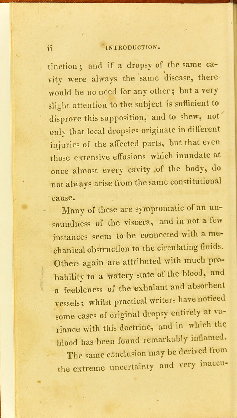 tinction; and if a dropsy of the same ca- vity were always the same disease, there would be no need for any other ; but a very slight attention to the subject is sufficient to disprove this supposition, and to shew, not only that local dropsies originate in different injuries of the affected parts, but that even those extensive effusions which inundate at once almost every cavity .of the body, do not always arise from the same constitutional cause. Many of these are symptomatic of an un- soundness of the viscera, and in not a few instances seem to be connected with a me- chanical obstruction to the circulating fluids. Others again are attributed with much pro- bability to a watery state of the blood, and a feebleness of the exhalant and absorbent vessels; whilst practical writers have noticed some cases of original dropsy entirely at va- riance with this doctrine, and in which the blood has been found remarkably inflamed. The same conclusion may be derived from the extreme uncertainty and very inaccu-