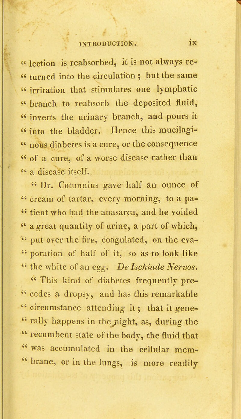 « lection is reabsorbed, it is not always re-  turned into the circulation; but the same  irritation that stimulates one lymphatic  branch to reabsorb the deposited fluid,  inverts the urinary branch, and pours it  into the bladder. Hence this mucilagi-  nous diabetes is a cure, or the consequence  of a cure, of a worse disease rather than  a disease itself.  Dr. Cotunnius gave half an ounce of  cream of tartar, every morning, to a pa-  tient who had the anasarca, and he voided  a great quantity of urine, a part of which, u put over the fire, coagulated, on the eva-  poration of half of it, so as to look like  the white of an egg. De Ischiade Nervos.  This kind of diabetes frequently pre-  cedes a dropsy, and has this remarkable circumstance attending it; that it gene-  rally happens in the^night, as, during the  recumbent state of the body, the fluid that  was accumulated in the cellular mem- u brane, or in the lungs, is more readily