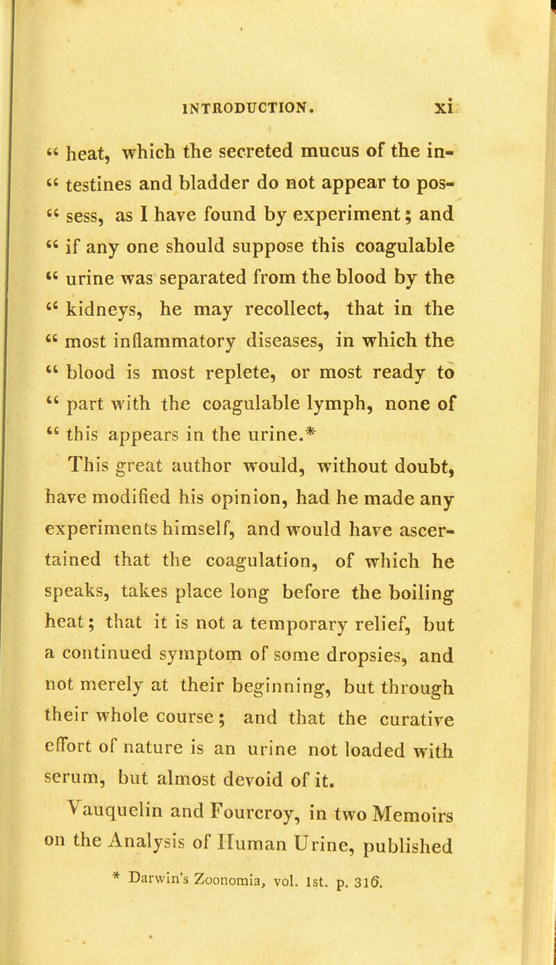  heat, which the secreted mucus of the in*  testines and bladder do not appear to pos-  sess, as I have found by experiment; and  if any one should suppose this coagulable w urine was separated from the blood by the 46 kidneys, he may recollect, that in the  most inflammatory diseases, in which the  blood is most replete, or most ready to  part with the coagulable lymph, none of  this appears in the urine.* This great author would, without doubt, have modified his opinion, had he made any experiments himself, and would have ascer- tained that the coagulation, of which he speaks, takes place long before the boiling heat; that it is not a temporary relief, but a continued symptom of some dropsies, and not merely at their beginning, but through their whole course ; and that the curative effort of nature is an urine not loaded with serum, but almost devoid of it. Vauquelin and Fourcroy, in two Memoirs on the Analysis of Human Urine, published * Darwin's Zoonomia, vol. 1st. p. 3l£).