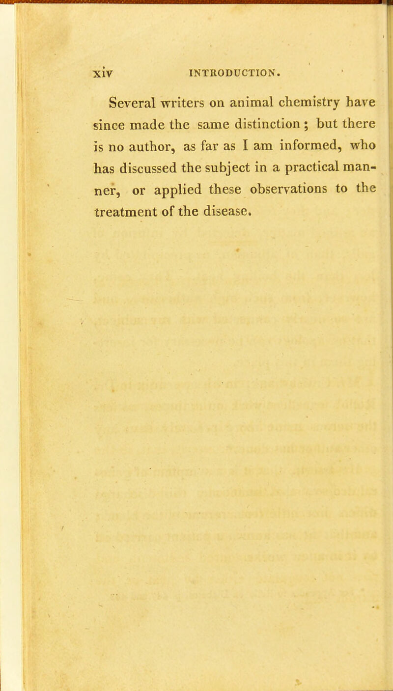 Several writers on animal chemistry have since made the same distinction ; but there is no author, as far as I am informed, who has discussed the subject in a practical man- ner, or applied these observations to the treatment of the disease.