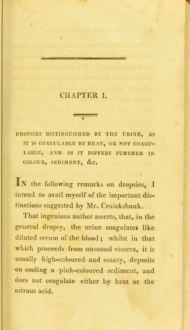 DROPSIES DISTINGUISHED BY THE URINE, AS IT IS COAGULABLE BY HEAT, OR NOT COAGU- LABLE, AND AS IT DIFFERS FURTHER IN COLOUR, SEDIMENT, &C. In the follovring remarks on dropsies, I intend to avail myself of the important dis- tinctions suggested by Mr. Craickshank. That ingenious author asserts, that, in the general dropsy, the urine coagulates like diluted serum of the blood ; whilst in that which proceeds from unsound viscera, it is usually high-coloured and scanty, deposits on cooling a pink-coloured sediment, and does not coagulate either by heat or the nitrous acid.