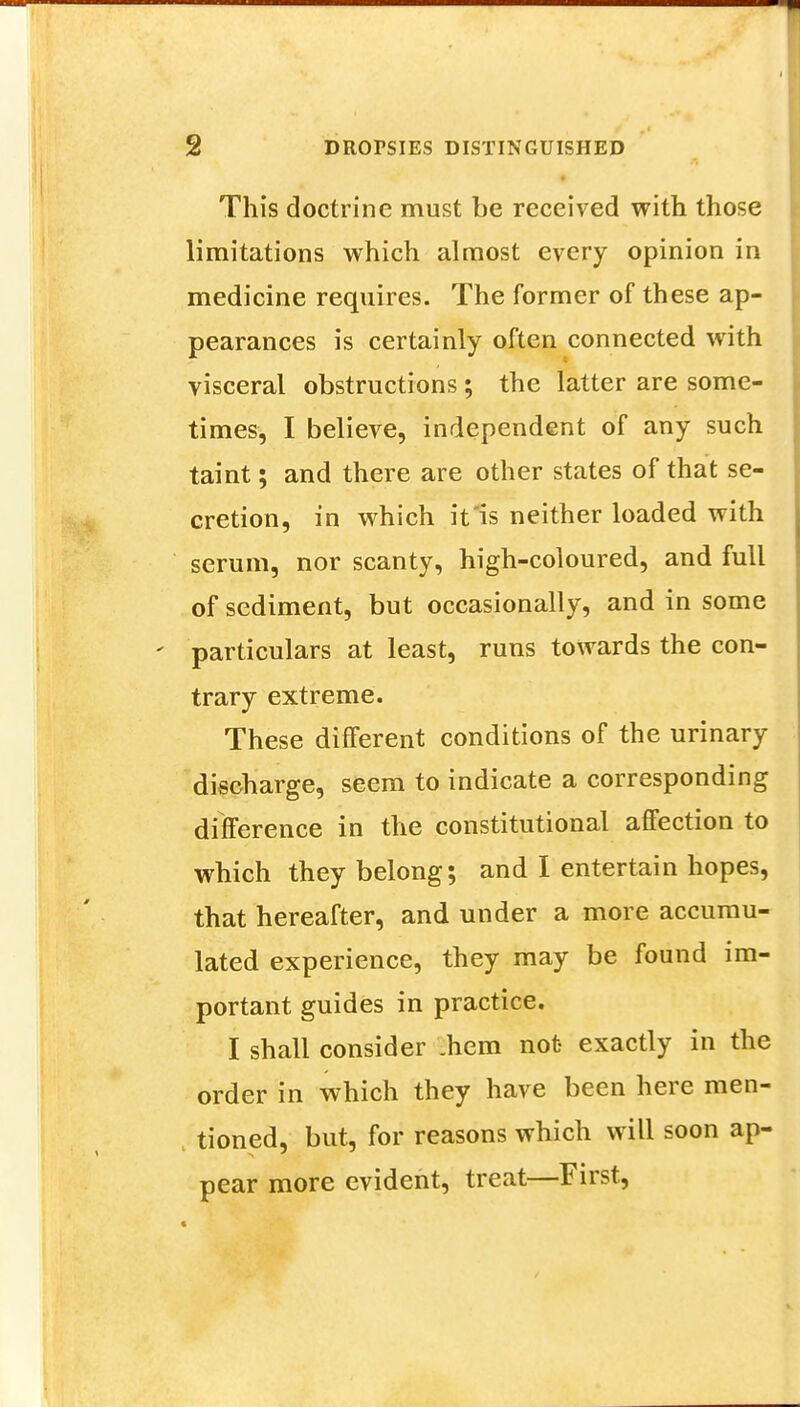 This doctrine must be received with those limitations which almost every opinion in medicine requires. The former of these ap- pearances is certainly often connected with visceral obstructions; the latter are some- times, I believe, independent of any such taint; and there are other states of that se- cretion, in which it is neither loaded with serum, nor scanty, high-coloured, and full of sediment, but occasionally, and in some particulars at least, runs towards the con- trary extreme. These different conditions of the urinary discharge, seem to indicate a corresponding difference in the constitutional affection to which they belong; and I entertain hopes, that hereafter, and under a more accumu- lated experience, they may be found im- portant guides in practice. I shall consider .hem not exactly in the order in which they have been here men- , tioned, but, for reasons which will soon ap- pear more evident, treat—First,