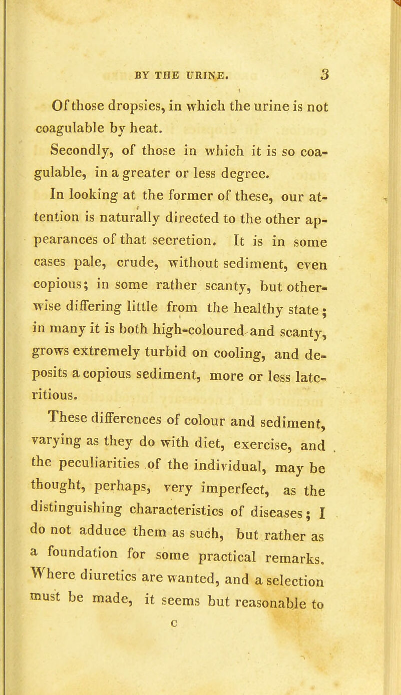 Of those dropsies, in which the urine is not coagulable by heat. Secondly, of those in which it is so coa- gulable, in a greater or less degree. In looking at the former of these, our at- tention is naturally directed to the other ap- pearances of that secretion. It is in some cases pale, crude, without sediment, even copious; in some rather scanty, but other- wise differing little from the healthy state; in many it is both high-coloured and scanty, grows extremely turbid on cooling, and de- posits a copious sediment, more or less late- ritious. These differences of colour and sediment, varying as they do with diet, exercise, and the peculiarities of the individual, may be thought, perhaps, very imperfect, as the distinguishing characteristics of diseases; I do not adduce them as such, but rather as a foundation for some practical remarks. Where diuretics are wanted, and a selection must be made, it seems but reasonable to c