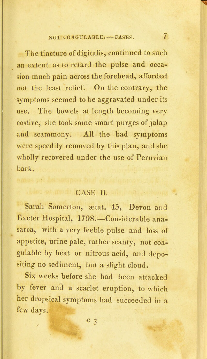 The tincture of digitalis, continued to such an extent as to retard the pulse and occa- sion much pain across the forehead, afforded not the least relief. On the contrary, the symptoms seemed to be aggravated under its use. The bowels at length becoming very costive, she took some smart purges of jalap and scammony. All the bad symptoms were speedily removed by this plan, and she wholly recovered under the use of Peruvian bark. CASE II. Sarah Somerton, aetat. 45, Devon and Exeter Hospital, 1798.—Considerable ana- sarca, with a very feeble pulse and loss of appetite, urine pale, rather scanty, not coa- gulable by heat or nitrous acid, and depo- siting no sediment, but a slight cloud. Six weeks before she had been attacked by fever and a scarlet eruption, to which her dropsical symptoms had succeeded in a few days.