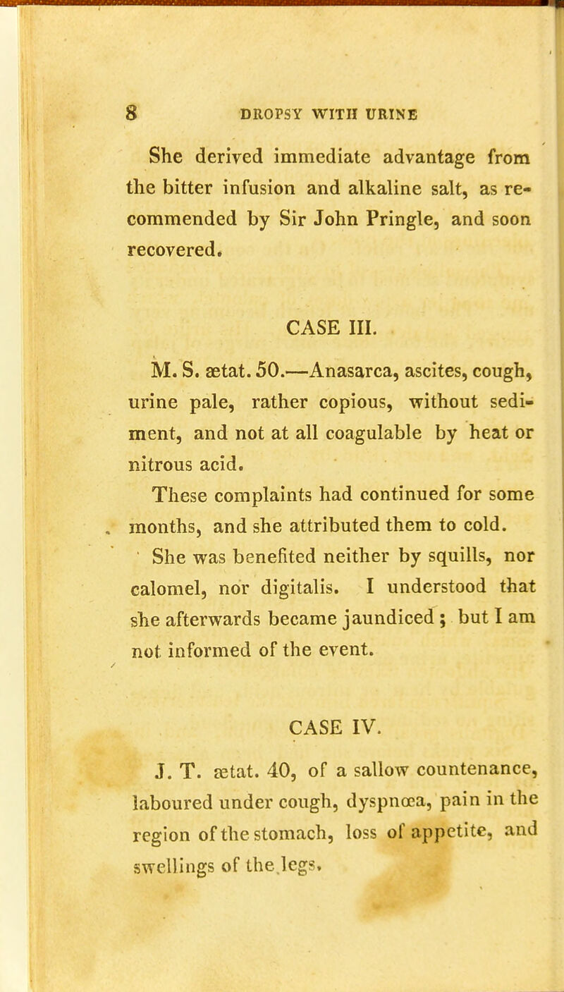 She derived immediate advantage from the bitter infusion and alkaline salt, as re- commended by Sir John Pringle, and soon recovered. CASE III. M. S. setat. 50.—Anasarca, ascites, cough, urine pale, rather copious, without sedi- ment, and not at all coagulable by heat or nitrous acid. These complaints had continued for some months, and she attributed them to cold. She was benefited neither by squills, nor calomel, nor digitalis. I understood that she afterwards became jaundiced ; but I am not informed of the event. CASE IV. J. T. zetat. 40, of a sallow countenance, laboured under cough, dyspnoea, pain in the region of the stomach, loss of appetite, and swellings of the.legs.