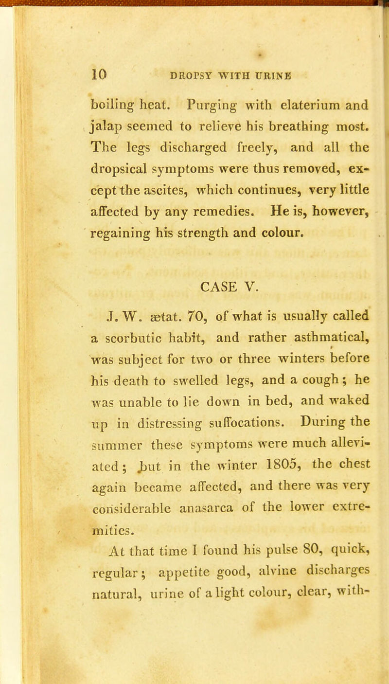 boiling heat. Purging with elaterium and jalap seemed to relieve his breathing most. The legs discharged freely, and all the dropsical symptoms were thus removed, ex- cept the ascites, which continues, very little affected by any remedies. He is, however, regaining his strength and colour. CASE V. J. W. astat. 70, of what is usually called a scorbutic habit, and rather asthmatical, was subject for two or three winters before his death to swelled legs, and a cough; he was unable to lie down in bed, and waked up in distressing suffocations. During the summer these symptoms were much allevi- ated ; Jtmt in the winter 1805, the chest again became affected, and there was very considerable anasarca of the lower extre- mities. At that time I found his pulse 80, quick, regular; appetite good, alvine discharges natural, urine of alight colour, clear, with-