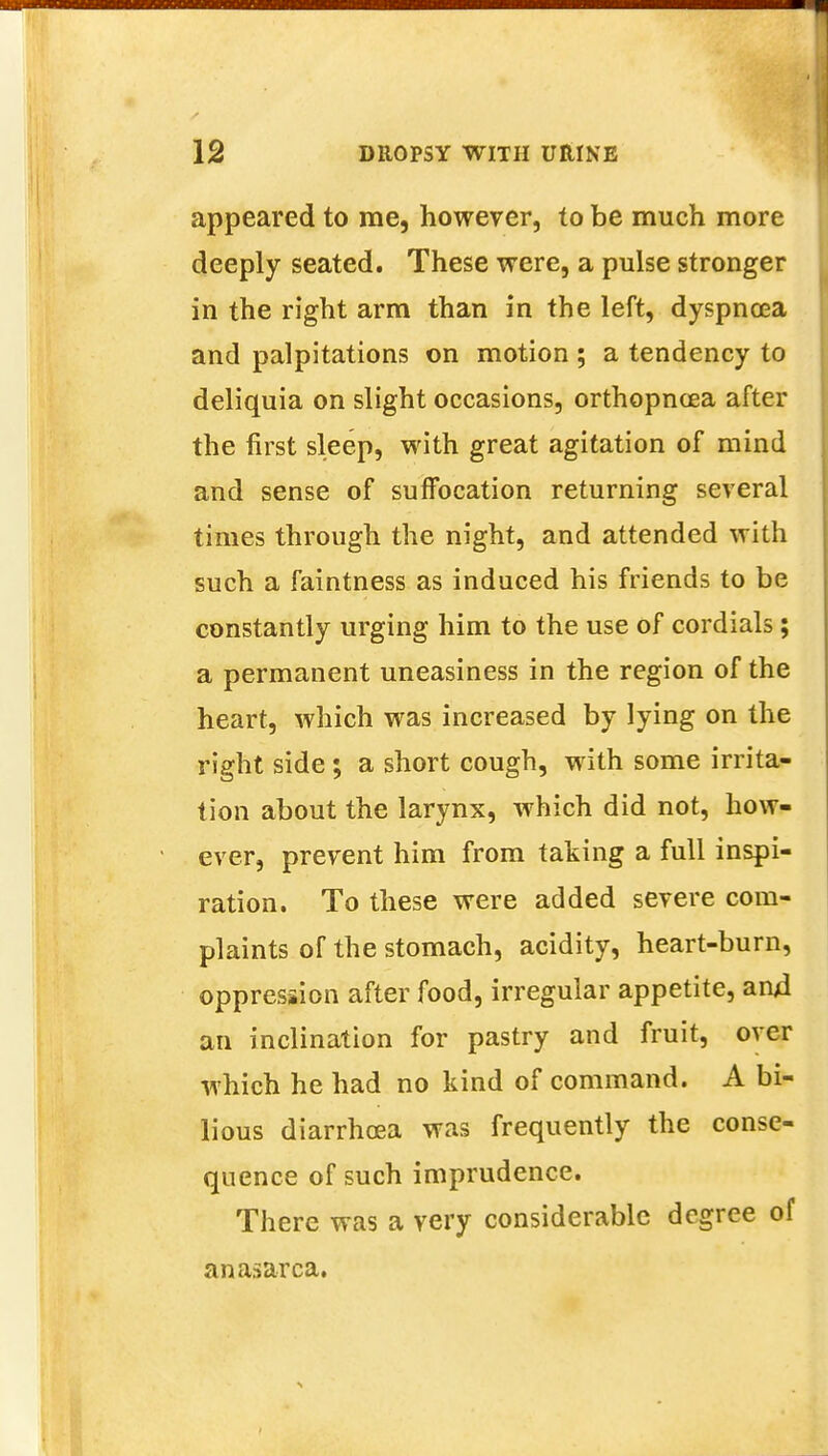 appeared to me, however, to be much more deeply seated. These were, a pulse stronger in the right arm than in the left, dyspnoea and palpitations on motion ; a tendency to deliquia on slight occasions, orthopncea after the first sleep, with great agitation of mind and sense of suffocation returning several times through the night, and attended with such a faintness as induced his friends to be constantly urging him to the use of cordials; a permanent uneasiness in the region of the heart, which was increased by lying on the right side; a short cough, with some irrita- tion about the larynx, which did not, how- ever, prevent him from taking a full inspi- ration. To these were added severe com- plaints of the stomach, acidity, heart-burn, oppression after food, irregular appetite, and an inclination for pastry and fruit, over which he had no kind of command. A bi- lious diarrhoea was frequently the conse- quence of such imprudence. There was a very considerable degree of anasarca.