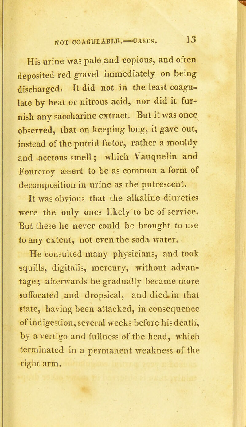 His urine was pale and copious, and often deposited red gravel immediately on being discharged. It did not in the least coagu- late by heat or nitrous acid, nor did it fur- nish any saccharine extract. But it was once observed, that on keeping long, it gave out, instead of the putrid fcetor, rather a mouldy and acetous smell; which Vauquelin and Fourcroy assert to be as common a form of decomposition in urine as the putrescent. It was obvious that the alkaline diuretics were the only ones likely to be of service. But these he never could be brought to use to any extent, not even the soda water. He consulted many physicians, and took squills, digitalis, mercury, without advan- tage; afterwards he gradually became more suffocated and dropsical, and died.in that state, having been attacked, in consequence of indigestion, several weeks before his death, by a vertigo and fullness of the head, which terminated in a permanent weakness of the right arm.