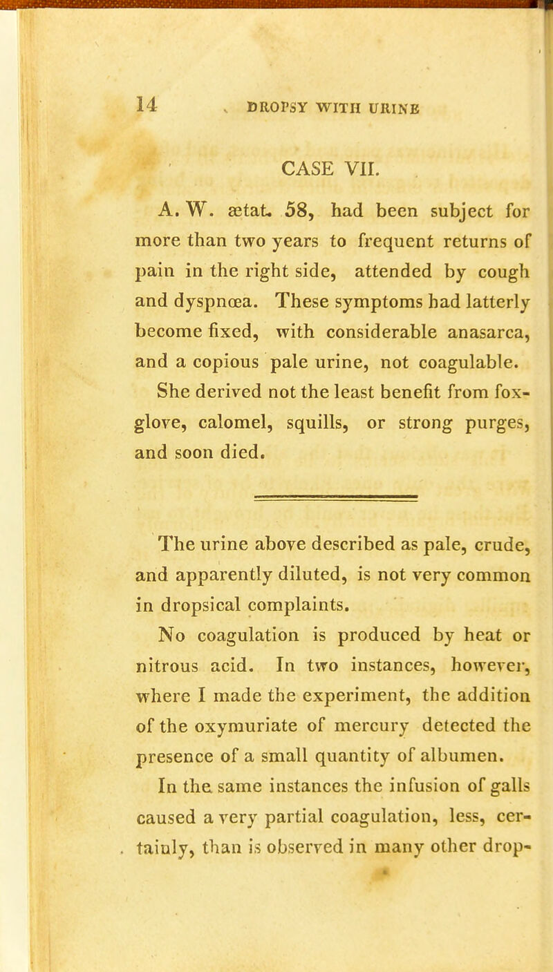 CASE VII. A. W. aetat, 58, had been subject for more than two years to frequent returns of pain in the right side, attended by cough and dyspnoea. These symptoms bad latterly become fixed, with considerable anasarca, and a copious pale urine, not coagulable. She derived not the least benefit from fox- glove, calomel, squills, or strong purges, and soon died. The urine above described as pale, crude, and apparently diluted, is not very common in dropsical complaints. No coagulation is produced by heat or nitrous acid. In two instances, however, where I made the experiment, the addition of the oxymuriate of mercury detected the presence of a small quantity of albumen. In the same instances the infusion of galls caused a very partial coagulation, less, cer- tainly, than is observed in many other drop-