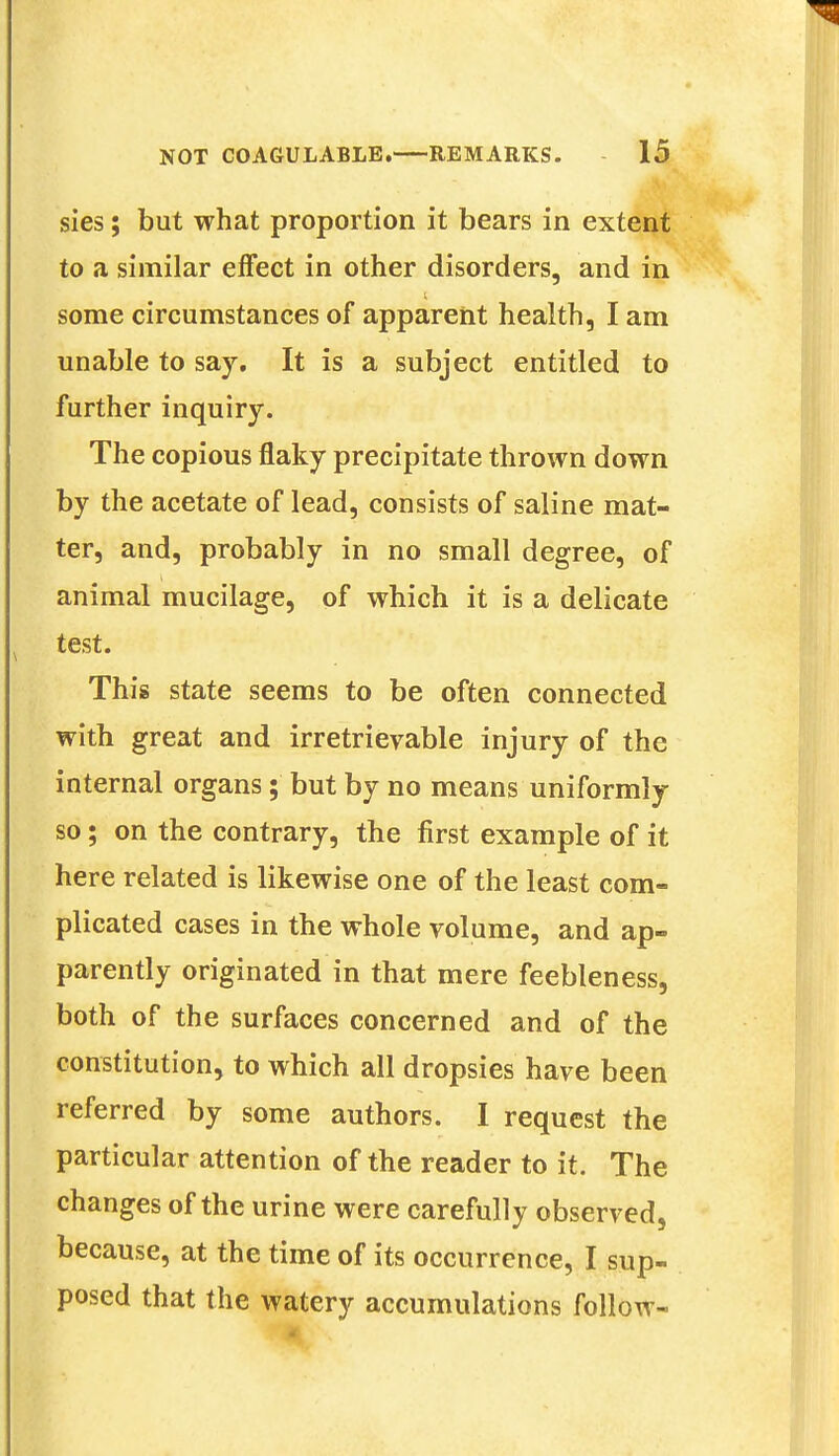 sies; but what proportion it bears in extent to a similar effect in other disorders, and in some circumstances of apparent health, I am unable to say. It is a subject entitled to further inquiry. The copious flaky precipitate thrown down by the acetate of lead, consists of saline mat- ter, and, probably in no small degree, of animal mucilage, of which it is a delicate test. This state seems to be often connected with great and irretrievable injury of the internal organs; but by no means uniformly so; on the contrary, the first example of it here related is likewise one of the least com- plicated cases in the whole volume, and ap- parently originated in that mere feebleness, both of the surfaces concerned and of the constitution, to which all dropsies have been referred by some authors. I request the particular attention of the reader to it. The changes of the urine were carefully observed, because, at the time of its occurrence, I sup- posed that the watery accumulations follow-