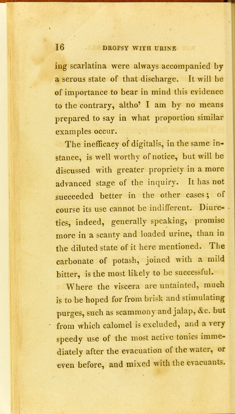 ing scarlatina were always accompanied by a serous state of that discharge. It will be of importance to bear in mind this evidence to the contrary, altho' I am by no means prepared to say in what proportion similar examples occur. The inefficacy of digitalis, in the same in- stance, is well worthy of notice, but will be discussed with greater propriety in a more advanced stage of the inquiry. It has not succeeded better in the other cases; of course its use cannot be indifferent. Diure- tics, indeed, generally speaking, promise more in a scanty and loaded urine, than in the diluted state of it here mentioned. The carbonate of potash, joined with a mild bitter, is the most likely to be successful. Where the viscera are untainted, much is to be hoped for from brisk and stimulating purges, such as scammony and jalap, &c. but ' from which calomel is excluded, and a very speedy use of the most active tonics imme- diately after the evacuation of the water, or even before, and mixed with the evacuants.