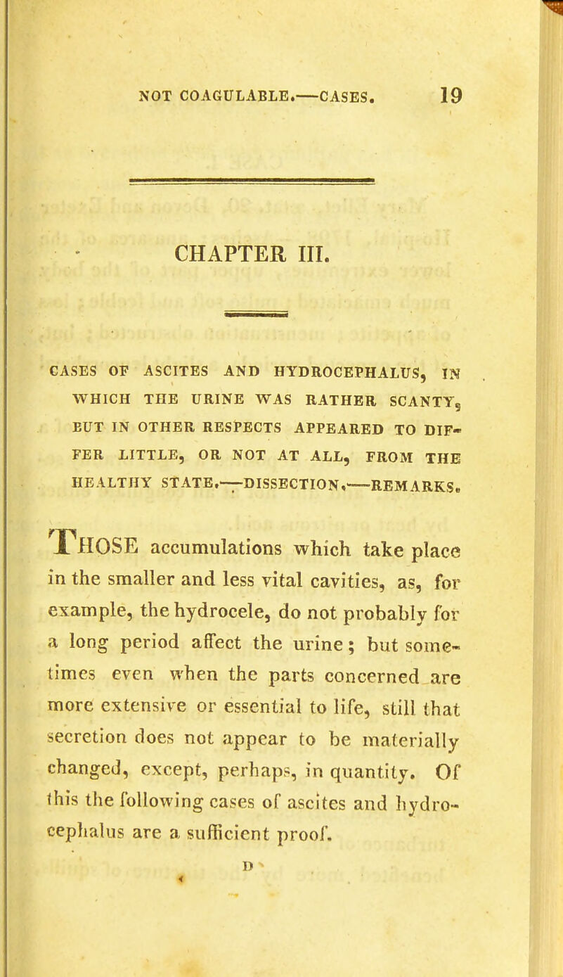 CHAPTER III. CASES OF ASCITES AND HYDROCEPHALUS, IN WHICH THE URINE WAS RATHER SCANTY, EUT IN OTHER RESPECTS APPEARED TO DIF- FER LITTLE, OR NOT AT ALL, FROM THE HEALTHY STATE.—DISSECTION, REMARKS. THOSE accumulations which take place in the smaller and less vital cavities, as, for example, the hydrocele, do not probably for a long period affect the urine; but some- times even when the parts concerned are more extensive or essential to life, still that secretion does not appear to be materially changed, except, perhaps, in quantity. Of this the following cases of ascites and hydro- cephalus are a sufficient proof.