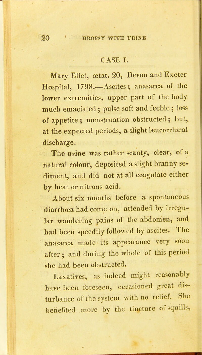 CASE I. Mary Ellet, aetat. 20, Devon and Exeter Hospital, 1798.—Ascites; anasarca of the lower extremities, upper part of the body much emaciated ; pulse soft and feeble; loss of appetite; menstruation obstructed; but, at the expected periods, a slight leucorrhaeal discharge. The urine was rather scanty, clear, of a natural colour, deposited a slight branny se- diment, and did not at all coagulate either by heat or nitrous acid. About six months before a spontaneous diarrhoea had come on, attended by irregu- lar wandering pains of the abdomen, and had been speedily followed by ascites. The anasarca made its appearance very soon after; and during the whole of this period she had been obstructed. Laxatives, as indeed might reasonably have been foreseen, occasioned great dis- turbance of the system with no relief. She benefited more by the tincture of squills,