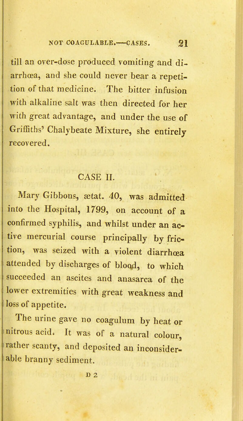 till an over-dose produced vomiting and di- arrhoea, and she could never bear a repeti- tion of that medicine. The bitter infusion with alkaline salt was then directed for her with great advantage, and under the use of Griffiths' Chalybeate Mixture, she entirely recovered. ' CASE II. Mary Gibbons, aetat. 40, was admitted into the Hospital, 1799, on account of a confirmed syphilis, and whilst under an ac- tive mercurial course principally by fric- tion, was seized with a violent diarrhoea attended by discharges of bloajd, to which succeeded an ascites and anasarca of the lower extremities with great weakness and loss of appetite. The urine gave no coagulum by heat or nitrous acid. It was of a natural colour, rather scanty, and deposited an inconsider- able branny sediment.