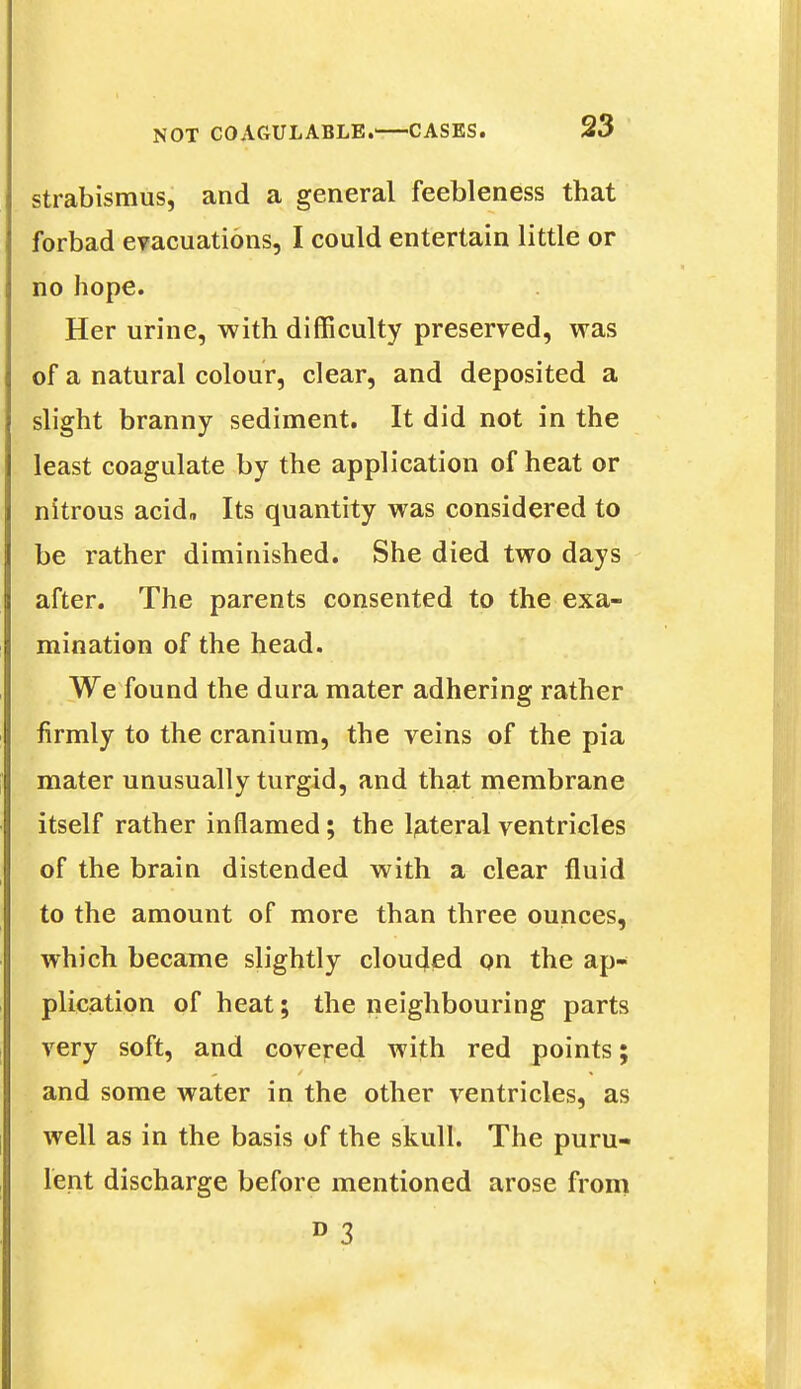 strabismus, and a general feebleness that forbad evacuations, I could entertain little or no hope. Her urine, with difficulty preserved, was of a natural colour, clear, and deposited a slight branny sediment. It did not in the least coagulate by the application of heat or nitrous acid. Its quantity was considered to be rather diminished. She died two days after. The parents consented to the exa- mination of the head. We found the dura mater adhering rather firmly to the cranium, the veins of the pia mater unusually turgid, and that membrane itself rather inflamed; the lateral ventricles of the brain distended with a clear fluid to the amount of more than three ounces, which became slightly clouded on the ap- plication of heat; the neighbouring parts very soft, and covered with red points; and some water in the other ventricles, as well as in the basis of the skull. The puru- lent discharge before mentioned arose from