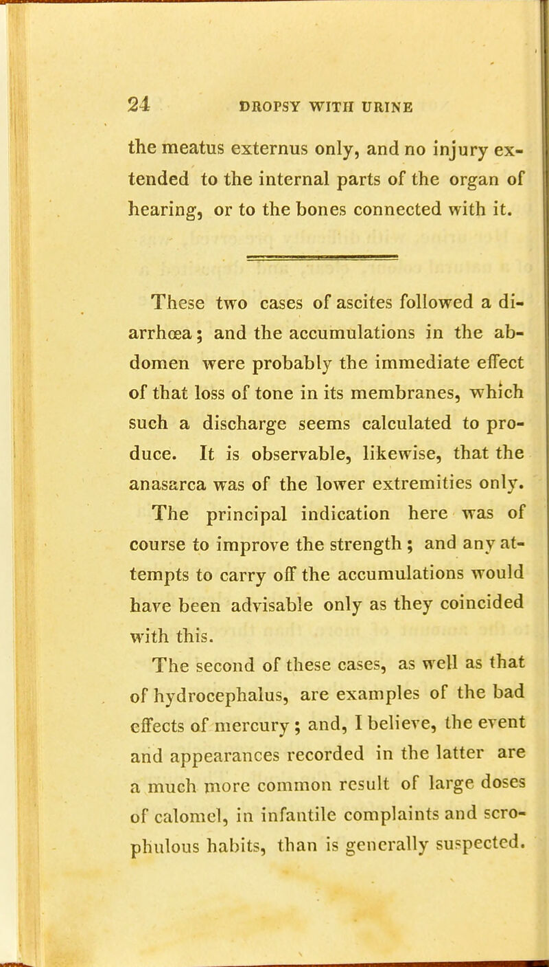 the meatus externus only, and no injury ex- tended to the internal parts of the organ of hearing, or to the bones connected with it. These two cases of ascites followed a di- arrhoea ; and the accumulations in the ab- domen were probably the immediate effect of that loss of tone in its membranes, which such a discharge seems calculated to pro- duce. It is observable, likewise, that the anasarca was of the lower extremities only. The principal indication here was of course to improve the strength ; and any at- tempts to carry off the accumulations would have been advisable only as they coincided with this. The second of these cases, as well as that of hydrocephalus, are examples of the bad effects of mercury; and, I believe, the event and appearances recorded in the latter are a much more common result of large doses of calomel, in infantile complaints and scro- phulous habits, than is generally suspected.