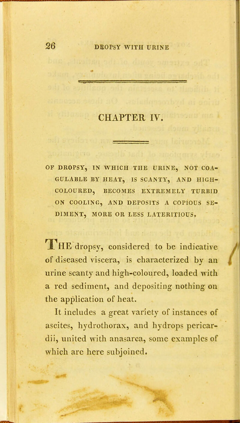 CHAPTER IV. OF DROPSY, IN WHICH THE URINE, NOT COA- GULABLE BY HEAT, IS SCANTY, AND HIGH- COLOURED, BECOMES EXTREMELY TURBID ON COOLING, AND DEPOSITS A COPIOUS SE- DIMENT, MORE OR LESS LATERITIOUS, The dropsy, considered to be indicative of diseased viscera, is characterized by an urine scanty and high-coloured, loaded with a red sediment, and depositing nothing on the application of heat. It includes a great variety of instances of ascites, hydrothorax, and hydrops pericar- dii, united with anasarca, some examples of which are here subjoined.