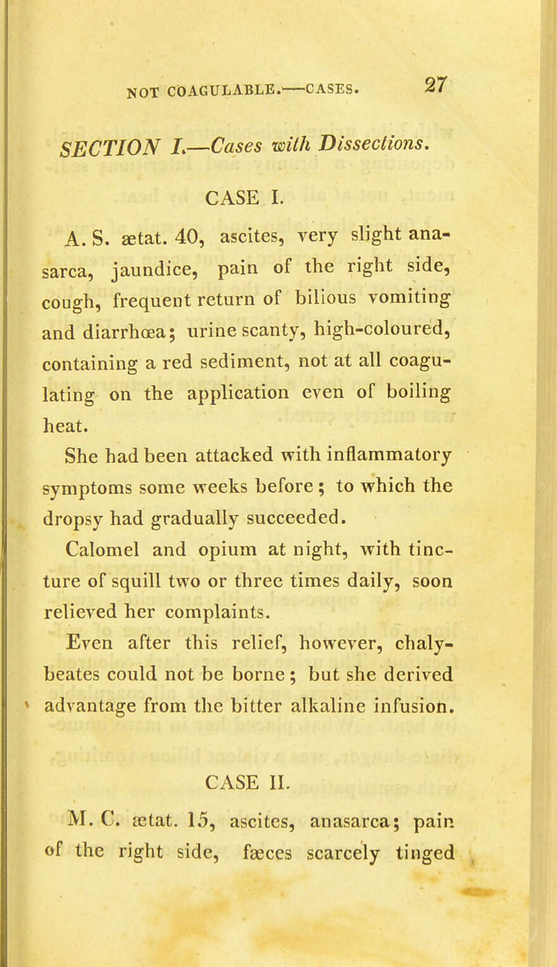 SECTION I.—Cases with Dissections. CASE I. A. S. setat. 40, ascites, very slight ana- sarca, jaundice, pain of the right side, cough, frequent return of bilious vomiting and diarrhoea; urine scanty, high-coloured, containing a red sediment, not at all coagu- lating on the application even of boiling heat. She had been attacked with inflammatory symptoms some weeks before; to which the dropsy had gradually succeeded. Calomel and opium at night, with tinc- ture of squill two or three times daily, soon relieved her complaints. Even after this relief, however, chaly- beates could not be borne; but she derived [ advantage from the bitter alkaline infusion. CASE II. uv M. C. aetat. 15, ascites, anasarca; pain of the right side, faeces scarcely tinged