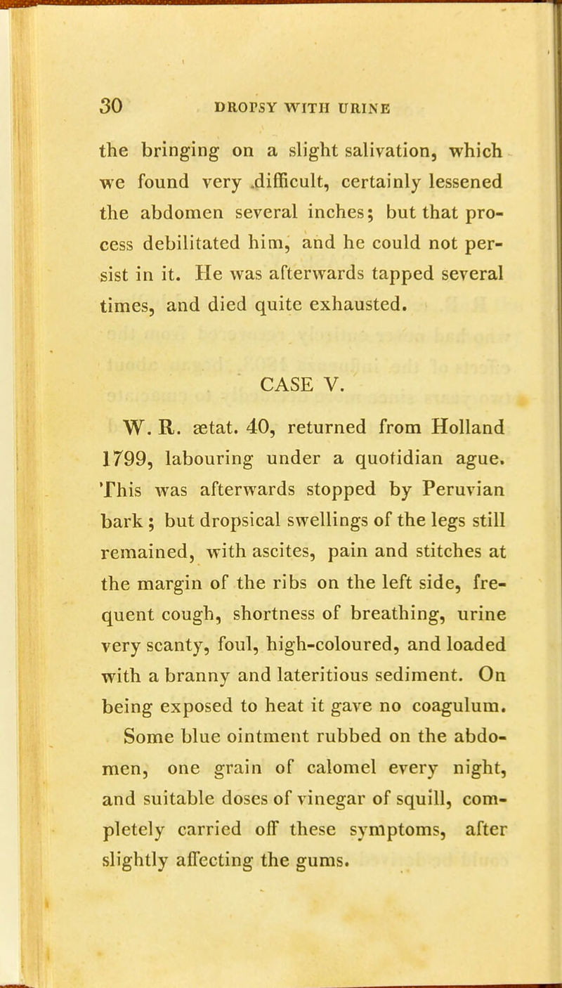 the bringing on a slight salivation, which we found very .difficult, certainly lessened the abdomen several inches; but that pro- cess debilitated him, and he could not per- sist in it. He was afterwards tapped several times, and died quite exhausted. CASE V. W. R. setat. 40, returned from Holland 1799, labouring under a quotidian ague. This was afterwards stopped by Peruvian bark; but dropsical swellings of the legs still remained, with ascites, pain and stitches at the margin of the ribs on the left side, fre- quent cough, shortness of breathing, urine very scanty, foul, high-coloured, and loaded with a branny and lateritious sediment. On being exposed to heat it gave no coagulum. Some blue ointment rubbed on the abdo- men, one grain of calomel every night, and suitable doses of vinegar of squill, com- pletely carried off these symptoms, after slightly affecting the gums.