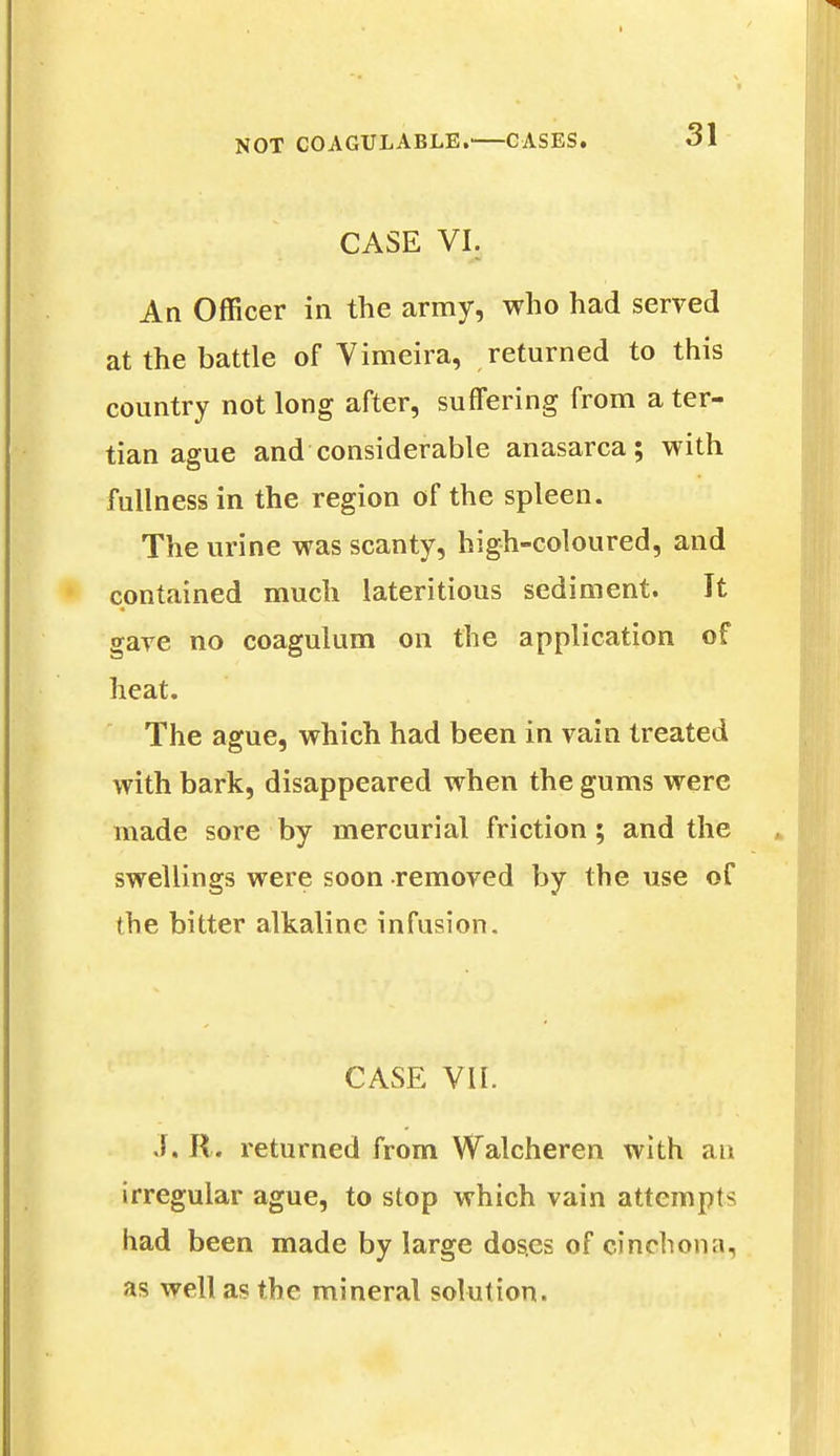 CASE VI. An Officer in the army, who had served at the battle of Vimeira, returned to this country not long after, suffering from a ter- tian ague and considerable anasarca; with fullness in the region of the spleen. The urine was scanty, high-coloured, and contained much lateritious sediment. It gave no coagulum on the application of heat. The ague, which had been in vain treated with bark, disappeared when the gums were made sore by mercurial friction; and the swellings were soon removed by the use of the bitter alkaline infusion. CASE VII. J. R. returned from Walcheren with an irregular ague, to stop which vain attempts had been made by large dos.es of cinchona, as well as the mineral solution.