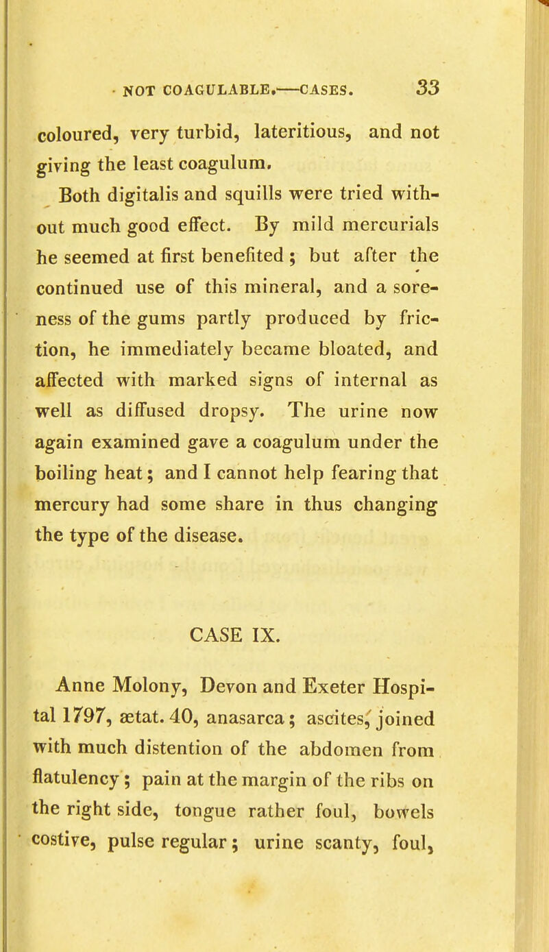 coloured, very turbid, lateritious, and not giving the least coagulum. Both digitalis and squills were tried with- out much good effect. By mild mercurials he seemed at first benefited ; but after the continued use of this mineral, and a sore- ness of the gums partly produced by fric- tion, he immediately became bloated, and affected with marked signs of internal as well as diffused dropsy. The urine now again examined gave a coagulum under the boiling heat; and I cannot help fearing that mercury had some share in thus changing the type of the disease. CASE IX. Anne Molony, Devon and Exeter Hospi- tal 1797, aetat.40, anasarca; ascites,'joined with much distention of the abdomen from flatulency; pain at the margin of the ribs on the right side, tongue rather foul, bowels costive, pulse regular; urine scanty, foul,