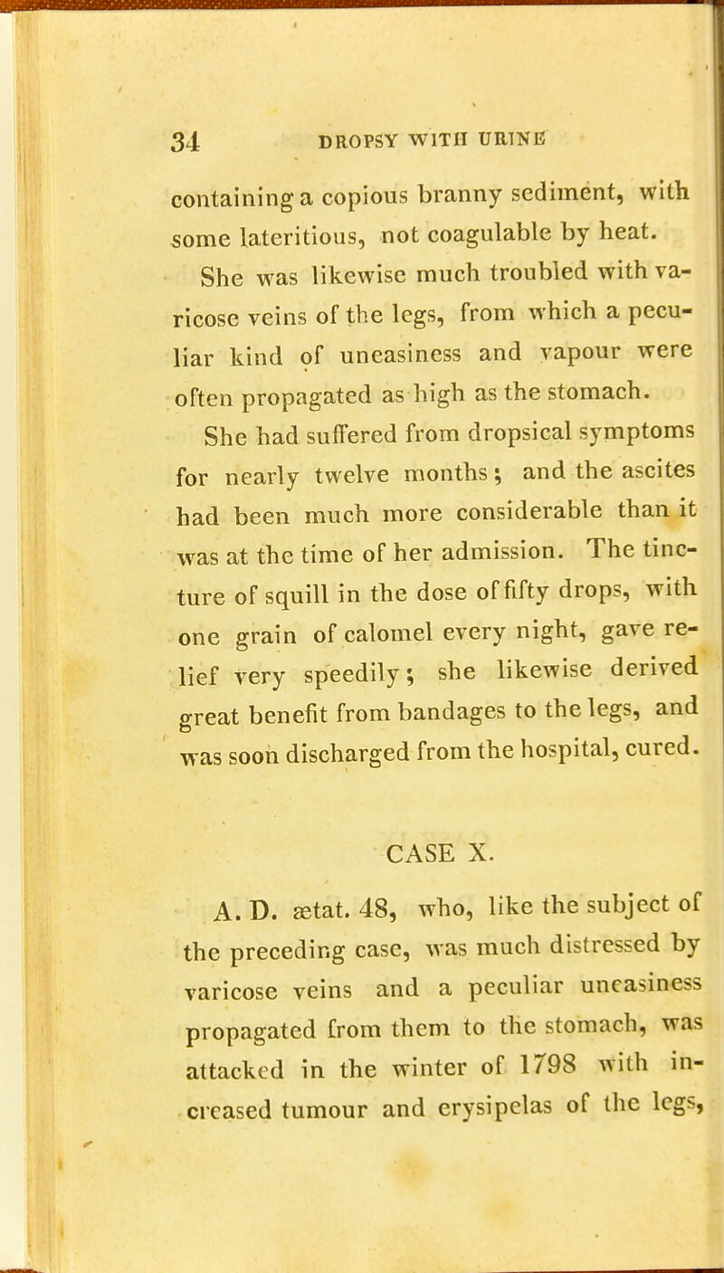 containing a copious branny sediment, with some lateritious, not coagulable by heat. She was likewise much troubled with va- ricose veins of the legs, from which a pecu- liar kind of uneasiness and vapour were often propagated as high as the stomach. She had suffered from dropsical symptoms for nearly twelve months; and the ascites had been much more considerable than it was at the time of her admission. The tinc- ture of squill in the dose of fifty drops, with one grain of calomel every night, gave re- lief very speedily; she likewise derived great benefit from bandages to the legs, and was soon discharged from the hospital, cured. CASE X. A. D. ffitat. 48, who, like the subject of the preceding case, was much distressed by varicose veins and a peculiar uneasiness propagated from them to the stomach, was attacked in the winter of 1798 with in- creased tumour and erysipelas of the legs,