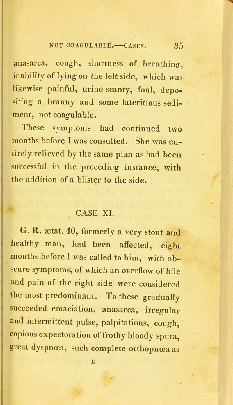 anasarca, cough, shortness of breathing, inability of lying on the left side, which was likewise painful, urine scanty, foul, depo- siting a branny and some lateritious sedi- ment, not coagulable. These symptoms had continued two months before I was consulted. She was en- tirely relieved by the same plan as had been successful in the preceding instance, with the addition of a blister to the side. * . CASE XI. G. R. aetat. 40, formerly a very stout and healthy man, had been affected, eight months before I was called to him, with ob- scure symptoms, of which an overflow of bile and pain of the right side were considered the most predominant. To these gradually succeeded emaciation, anasarca, irregular and intermittent pulse, palpitations, cough, copious expectoration of frothy bloody sputa, great dyspnoea, such complete orthopnea as E