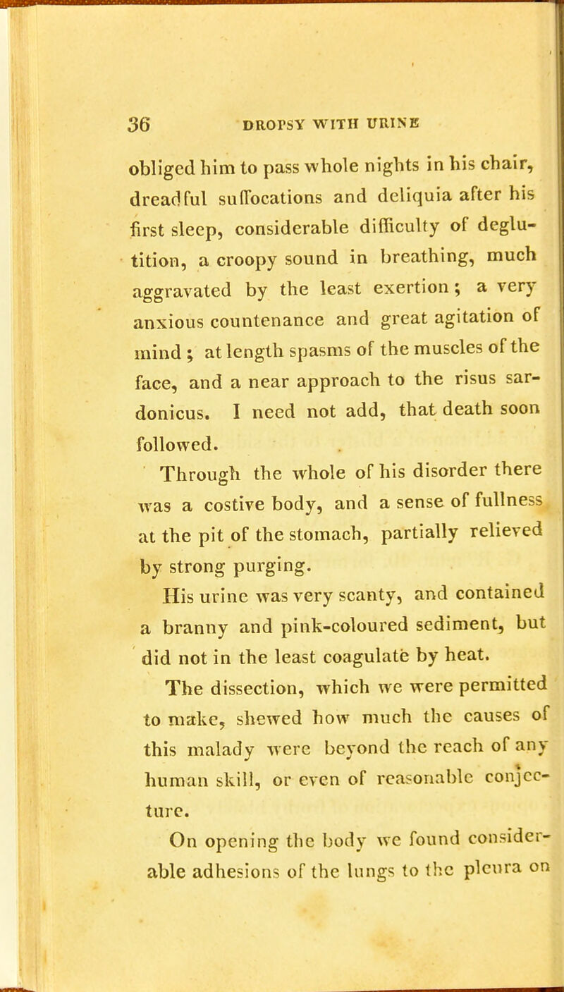 obliged him to pass whole nights in his chair, dreadful suffocations and deliquia after his first sleep, considerable difficulty of deglu- tition, a croopy sound in breathing, much aggravated by the least exertion; a very anxious countenance and great agitation of mind ; at length spasms of the muscles of the face, and a near approach to the risus sar- donicus. I need not add, that death soon followed. Through the whole of his disorder there was a costive body, and a sense of fullness at the pit of the stomach, partially relieved by strong purging. His urine was very scanty, and contained a branny and pink-coloured sediment, but did not in the least coagulate by heat. The dissection, which we were permitted to make, shewed how much the causes of this malady were beyond the reach of any huraan skill, or even of reasonable conjec- ture. On opening the body we found consider- able adhesions of the lungs to the pleura on