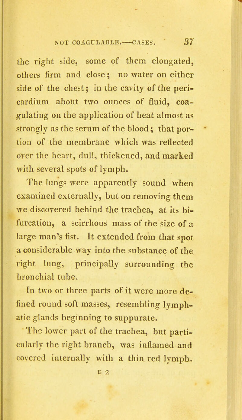 the right side, some of them elongated, others firm and close; no water on either side of the chest; in the cavity of the peri- cardium about two ounces of fluid, coa- gulating on the application of heat almost as strongly as the serum of the blood; that por- tion of the membrane which was reflected over the heart, dull, thickened, and marked with several spots of lymph. The lungs were apparently sound when examined externally, but on removing them we discovered behind the trachea, at its bi- furcation, a scirrhous mass of the size of a large man's fist. It extended from that spot a considerable way into the substance of the right lung, principally surrounding the bronchial tube. In two or three parts of it were more de- fined round soft masses, resembling lymph- atic glands beginning to suppurate. The lower part of the trachea, but parti- cularly the right branch, was inflamed and covered internally with a thin red lymph.