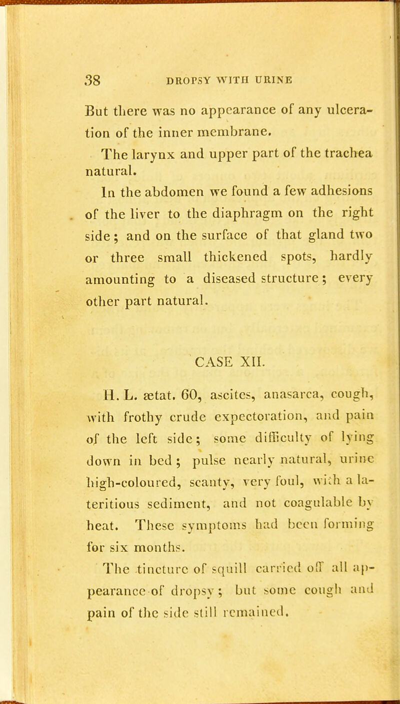 But there was no appearance of any ulcera- tion of the inner membrane. The larynx and upper part of the trachea natural. In the abdomen we found a few adhesions of the liver to the diaphragm on the right side; and on the surface of that gland two or three small thickened spots, hardly amounting to a diseased structure; every other part natural. CASE XII. H.L. aetat. 60, ascites, anasarca, cough, with frothy crude expectoration, and pain o,f the left side; some difficulty of lying down in bed ; pulse nearly natural, urine high-coloured, scanty, very foul, with a la- teritious sediment, and not coagulable b\ heat. These symptoms had been forming for six months. The tincture of squill carried off all ap- pearance of dropsy; but some cough and pain of the side still remained.