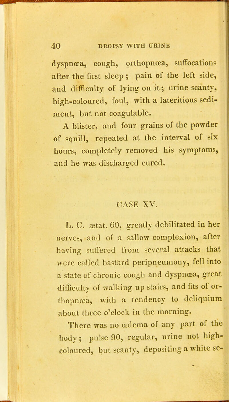 dyspnoea, cough, orthopnea, suffocations after the first sleep; pain of the left side, and difficulty of lying on it; urine scanty, high-coloured, foul, with a lateritious sedi- ment, but not coagulable. A blister, and four grains of the powder of squill, repeated at the interval of six hours, completely removed his symptoms, and he was discharged cured. CASE XV. L. C. setat. 60, greatly debilitated in her nerves, and of a sallow complexion, after having suffered from several attacks that were called bastard peripneumony, fell into a state of chronic cough and dyspnoea, great difficulty of walking up stairs, and fits of or- thopnoea, with a tendency to deliq.uium about three o'clock in the morning. There was no oedema of any part of the body; pulse 90, regular, urine not high- coloured, but scanty, depositing a white se-