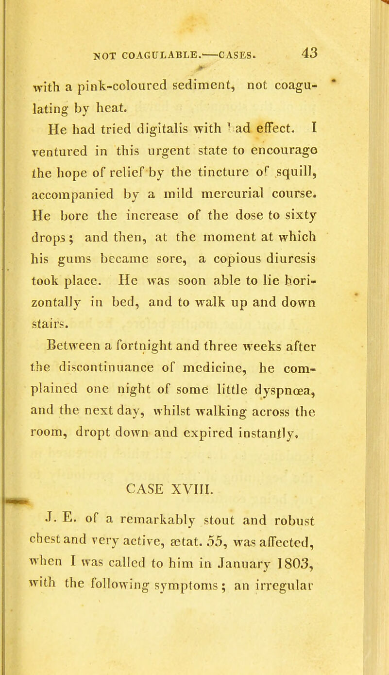 with a pink-coloured sediment, not coagu- lating by heat. He had tried digitalis with J ad effect. I ventured in this urgent state to encourage the hope of relief by the tincture of* squill, accompanied by a mild mercurial course. He bore the increase of the dose to sixty drops ; and then, at the moment at which his gums became sore, a copious diuresis took place. He was soon able to lie hori- zontally in bed, and to walk up and down stairs. Between a fortnight and three weeks after the discontinuance of medicine, he com- plained one night of some little dyspnoea, and the next day, whilst walking across the room, dropt down and expired instantly, CASE XVIII. J. E. of a remarkably stout and robust chest and very active, aetat. 55, was affected, when I was called to him in January 1803, with the following symptoms; an irregular