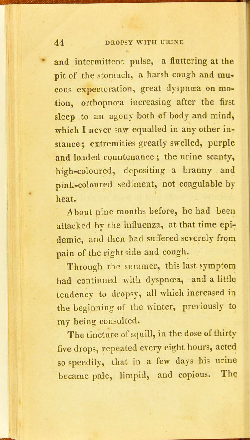 and intermittent pulse, a fluttering at the pit of the stomach, a harsh cough and mu- cous expectoration, great dyspnoea on mo- tion, orthopncea increasing after the first sleep to an agony both of body and mind, which I never saw equalled in any other in- stance ; extremities greatly swelled, purple and loaded countenance; the urine scanty, high-coloured, depositing a branny and pink-coloured sediment, not coagulable by heat. About nine months before, he had been attacked by the influenza, at that time epi- demic, and then had suffered severely from pain of the right side and cough. Through the summer, this last symptom had continued with dyspnoea, and a little tendency to dropsy, all which increased in the beginning of the winter, previously to my being consulted. The tincture of squill, in the dose of thirty five drops, repeated every eight hours, acted so speedily, that in a few days his urine became pale, limpid, and copious. The