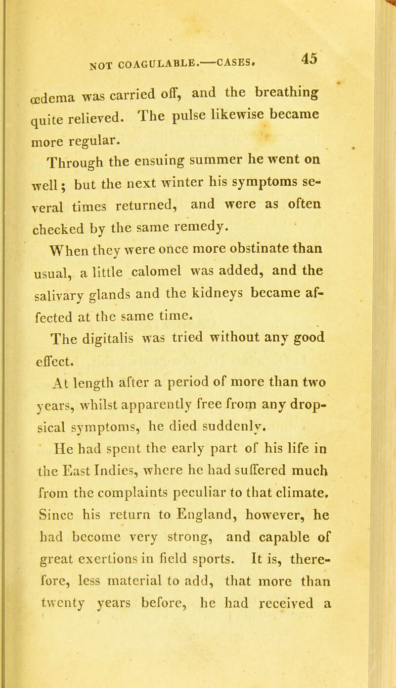 oedema was carried off, and the breathing quite relieved. The pulse likewise became more regular. Through the ensuing summer he went on well; but the next winter his symptoms se- veral times returned, and were as often checked by the same remedy. When they were once more obstinate than usual, a little calomel was added, and the salivary glands and the kidneys became af- fected at the same time. The digitalis was tried without any good effect. At length after a period of more than two years, whilst apparently free from any drop- sical symptoms, he died suddenly. He had spent the early part of his life in the East Indies, where he had suffered much from the complaints peculiar to that climate. Since his return to England, however, he had become very strong, and capable of great exertions in field sports. It is, there- fore, less material to add, that more than twenty years before, he had received a