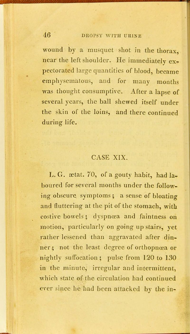 wound by a musquet shot in the thorax, near the left shoulder. He immediately ex- pectorated large quantities of blood, became emphysematous, and for many months was thought consumptive. After a lapse of several years, the ball shewed itself under the skin of the loins, and there continued during life. CASE XIX. L. G. setat. 70, of a gouty habit, had la- boured for several months under the follow- ing obscure symptoms; a sense of bloating and fluttering at the pit of the stomach, with costive bowels ; dyspnoea and faintness on motion, particularly on going up stairs, yet rather lessened than aggravated after din- ner; not the least degree of orthopnoea or nightly suffocation; pulse from 120 to 130 in the minute, irregular and intermittent, Which state of the circulation had continued ever since he had been attacked by the in-