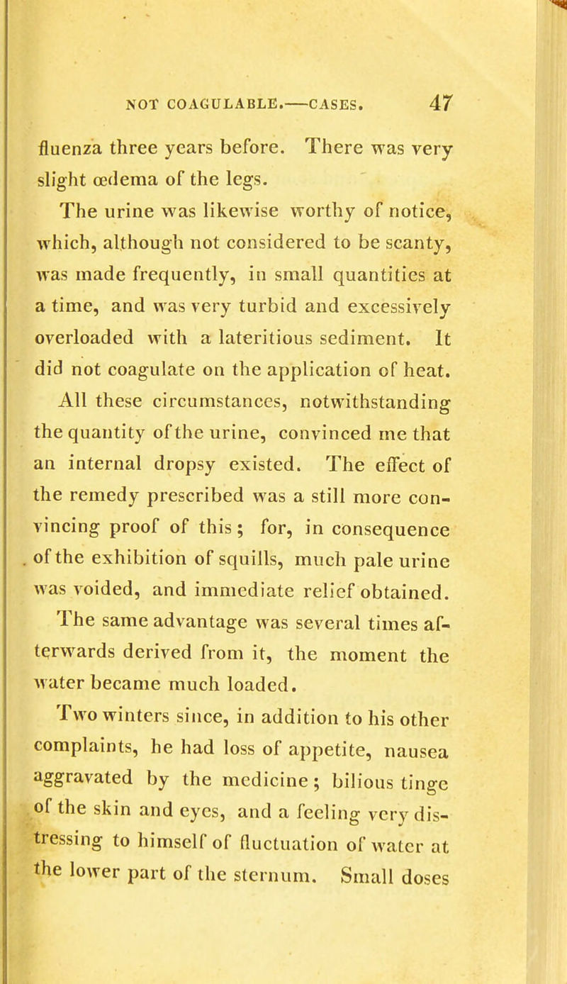 fluenza three years before. There was very- slight cedema of the legs. The urine was likewise worthy of notice, which, although not considered to be scanty, was made frequently, in small quantities at a time, and was very turbid and excessively overloaded with a lateritious sediment. It did not coagulate on the application of heat. All these circumstances, notwithstanding the quantity of the urine, convinced me that an internal dropsy existed. The effect of the remedy prescribed was a still more con- vincing proof of this; for, in consequence . of the exhibition of squills, much pale urine was voided, and immediate relief obtained. The same advantage was several times af- terwards derived from it, the moment the Avater became much loaded. Two winters since, in addition to his other complaints, he had loss of appetite, nausea aggravated by the medicine; bilious tinge of the skin and eyes, and a feeling very dis- tressing to himself of fluctuation of water at the lower part of the sternum. Small doses