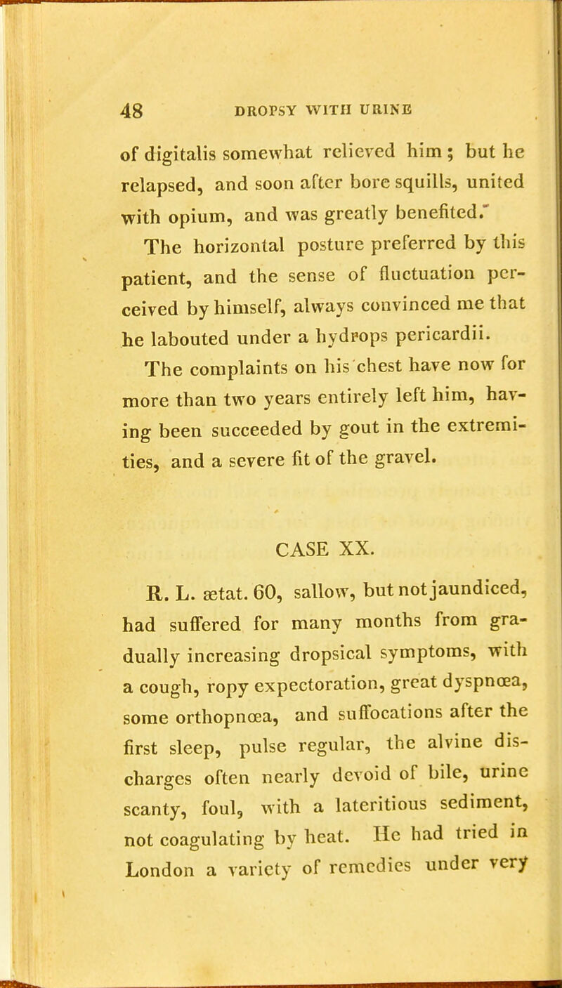 of digitalis somewhat relieved him ; but he relapsed, and soon after bore squills, united with opium, and was greatly benefited. The horizontal posture preferred by this patient, and the sense of fluctuation per- ceived by himself, always convinced me that he labouted under a hydrops pericardii. The complaints on his chest have now for more than two years entirely left him, hav- ing been succeeded by gout in the extremi- ties, and a severe fit of the gravel. CASE XX. R. L. ffitat. 60, sallow, but not jaundiced, had suffered for many months from gra- dually increasing dropsical symptoms, with a cough, ropy expectoration, great dyspnoea, some orthopncea, and suffocations after the first sleep, pulse regular, the alvine dis- charges often nearly devoid of bile, urine scanty, foul, with a lateritious sediment, not coagulating by heat. He had tried in London a variety of remedies under very