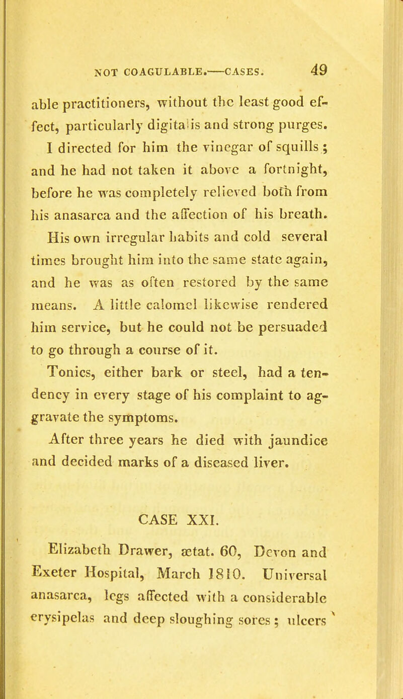 able practitioners, without the least good ef- fect, particularly digita ls and strong purges. I directed for him the vinegar of squills ; and he had not taken it above a fortnight, before he was completely relieved both from his anasarca and the affection of his breath. His own irregular habits and cold several times brought him into the same state again, and he was as often restored by the same means. A little calomel likewise rendered him service, but he could not be persuaded to go through a course of it. Tonics, either bark or steel, had a ten- dency in every stage of his complaint to ag- gravate the symptoms. After three years he died with jaundice and decided marks of a diseased liver. CASE XXI. Elizabeth Drawer, aetat. 60, Devon and Exeter Hospital, March 1810. Universal anasarca, legs affected with a considerable erysipelas and deep sloughing sores ; ulcers x