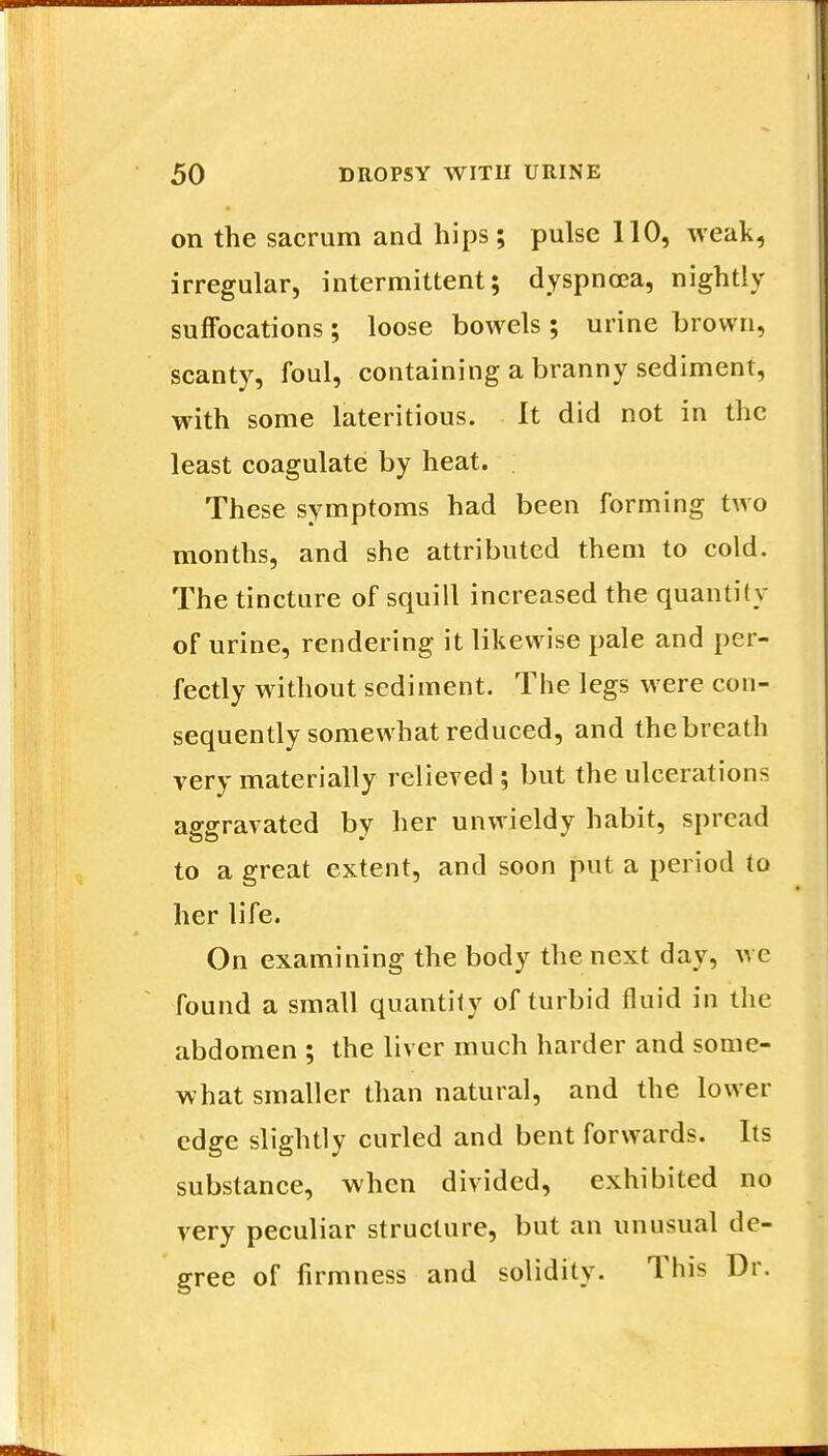 on the sacrum and hips; pulse 110, weak, irregular, intermittent; dyspnoea, nightly suffocations; loose bowels ; urine brown, scanty, foul, containing a branny sediment, with some lateritious. It did not in the least coagulate by heat. These symptoms had been forming two months, and she attributed them to cold. The tincture of squill increased the quantify of urine, rendering it likewise pale and per- fectly without sediment. The legs were con- sequently somewhat reduced, and the breath very materially relieved; but the ulcerations aggravated by her unwieldy habit, spread to a great extent, and soon put a period to her life. On examining the body the next day, we found a small quantity of turbid fluid in the abdomen ; the liver much harder and some- what smaller than natural, and the lower edge slightly curled and bent forwards. Its substance, when divided, exhibited no very peculiar structure, but an unusual de- gree of firmness and solidity. This Dr.
