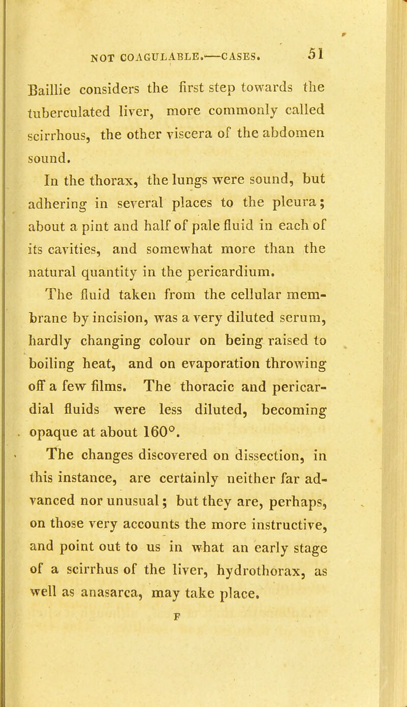 Baillie considers the first step towards the tuberculated liver, more commonly called scirrhous, the other viscera of the abdomen sound. In the thorax, the lungs were sound, but adhering in several places to the pleura; about a pint and half of pale fluid in each of its cavities, and somewhat more than the natural quantity in the pericardium. The fluid taken from the cellular mem- brane by incision, was a very diluted serum, hardly changing colour on being raised to boiling heat, and on evaporation throwing off a few films. The thoracic and pericar- dial fluids were less diluted, becoming . opaque at about 160°. The changes discovered on dissection, in this instance, are certainly neither far ad- vanced nor unusual; but they are, perhaps, on those very accounts the more instructive, and point out to us in what an early stage of a scirrhus of the liver, hydrothorax, as well as anasarca, may take place. F