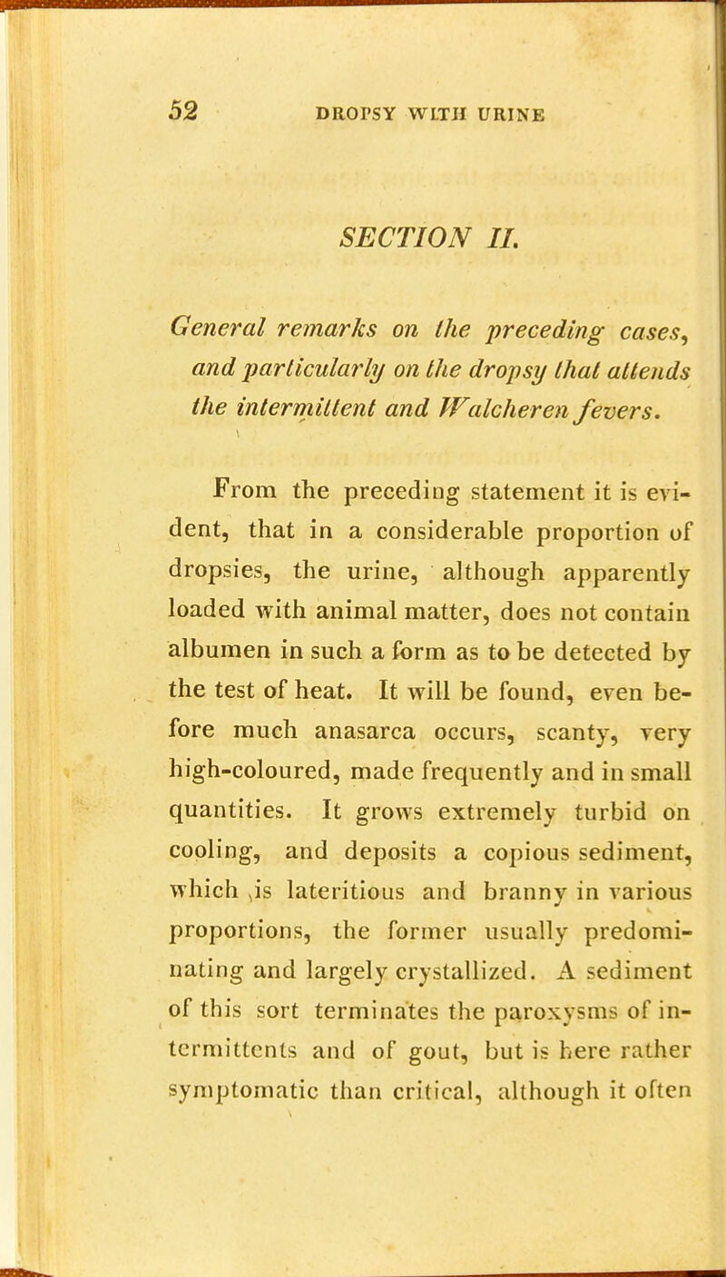 SECTION II. General remarks on the 'preceding cases, and particularly on the dropsy that attends the intermittent and Walcheren fevers. From the preceding statement it is evi- dent, that in a considerable proportion of dropsies, the urine, although apparently loaded with animal matter, does not contain albumen in such a form as to be detected by the test of heat. It will be found, even be- fore much anasarca occurs, scanty, very high-coloured, made frequently and in small quantities. It grows extremely turbid on cooling, and deposits a copious sediment, which ^is lateritious and branny in various proportions, the former usually predomi- nating and largely crystallized. A sediment of this sort terminates the paroxysms of in- termittents and of gout, but is here rather symptomatic than critical, although it often