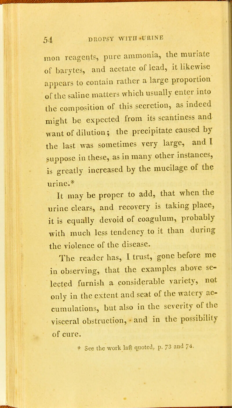 mon reagents, pure ammonia, the muriate of barytes, and acetate of lead, it likewise appears to contain rather a large proportion of the saline matters which usually enter into the composition of this secretion, as indeed might be expected from its scantiness and want of dilution; the precipitate caused by the last was sometimes very large, and I suppose in these, as in many other instances, is greatly increased by the mucilage of the urine.* It may be proper to add, that when the urine clears, and recovery is taking place, it is equally devoid of coagulum, probably with much less tendency to it than during the violence of the disease. The reader has, I trust, gone before me in observing, that the examples above se- lected furnish a considerable variety, not only in the extent and seat of the watery ac- cumulations, but also in the severity of the visceral obstruction, • and in the possibility of cure. * See the work laft quoted, p. 73 and 74.