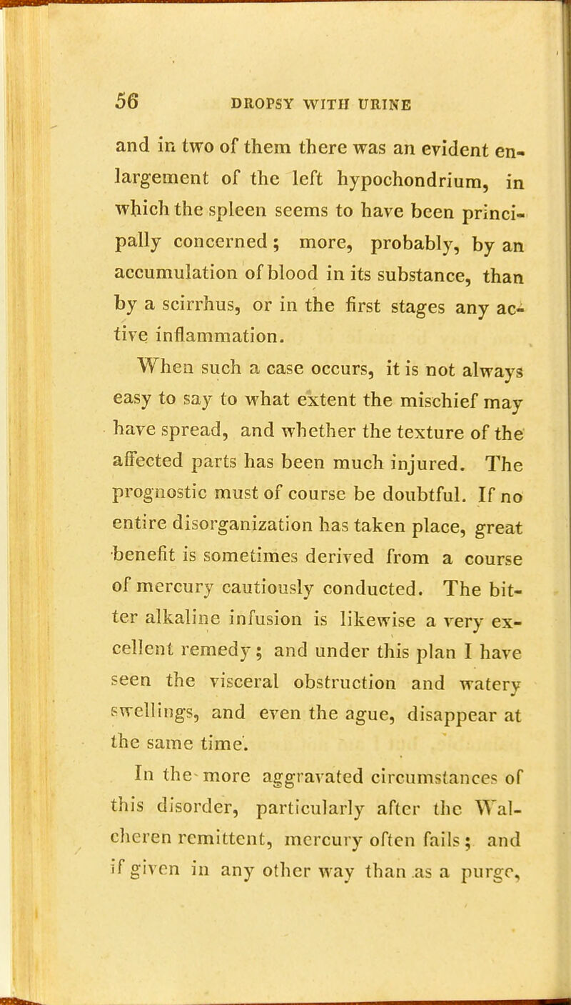 and in two of them there was an evident en- largement of the left hypochondrium, in which the spleen seems to have been princi- pally concerned; more, probably, by an accumulation of blood in its substance, than by a scirrhus, or in the first stages any ac- tive inflammation. When such a case occurs, it is not always easy to say to what extent the mischief may have spread, and whether the texture of the affected parts has been much injured. The prognostic must of course be doubtful. If no entire disorganization has taken place, great benefit is sometimes derived from a course of mercury cautiously conducted. The bit- ter alkaline infusion is likewise a very ex- cellent remedy; and under this plan I have seen the visceral obstruction and watery swellings, and even the ague, disappear at the same time'. In the more aggravated circumstances of this disorder, particularly after the Wal- chcren remittent, mercury often fails ; and if given in any other way than as a purge,