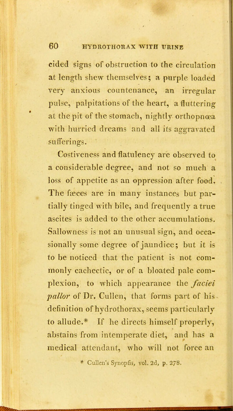 cided signs of obstruction to the circulation at length shew themselves; a purple loaded very anxious countenance, an irregular pulse, palpitations of the heart, a fluttering at the pit of the stomach, nightly orthopnoea with hurried dreams and all its aggravated sufferings. Costiveness and flatulency are observed to a considerable degree, and not so much a loss of appetite as an oppression after food. The faeces are in many instances but par- tially tinged with bile, and frequently a true ascites is added to the other accumulations. Sallowness is not an unusual sign, and occa- sionally some degree of jaundice; but it is to be noticed that the patient is not com- monly cachectic, or of a bloated pale com- plexion, to which appearance the faciei pallor of Dr. Cullen, that forms part of his definition of hydrothorax, seems particularly to allude.* If he directs himself properly, abstains from intemperate diet, and has a medical attendant, who will not force an * Cullen's Synopfis, vol. 2d, p. 2/8.