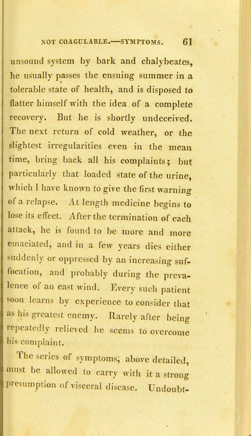 unsound system by bark and chalybeates, he usually passes the ensuing summer in a tolerable state of health, and is disposed to flatter himself with the idea of a complete recovery. But he is shortly undeceived. The next return of cold weather, or the slightest irregularities even in the mean time, bring back all his complaints; but particularly that loaded state of the urine, which I have known to give the first warning of a relapse. At length medicine begins to lose its effect. After the termination of each attack, he is found to be more and more emaciated, and in a few years dies either suddenly or oppressed by an increasing suf- focation, and probably during the preva- lence of an east wind. Every such patient soon learns by experience to consider that as his greatest enemy. Rarely after being repeatedly relieved he seems to overcome his complaint. The series of symptoms, above detailed, must be allowed to carry with it a strong presumption of visceral disease. Undoubt-