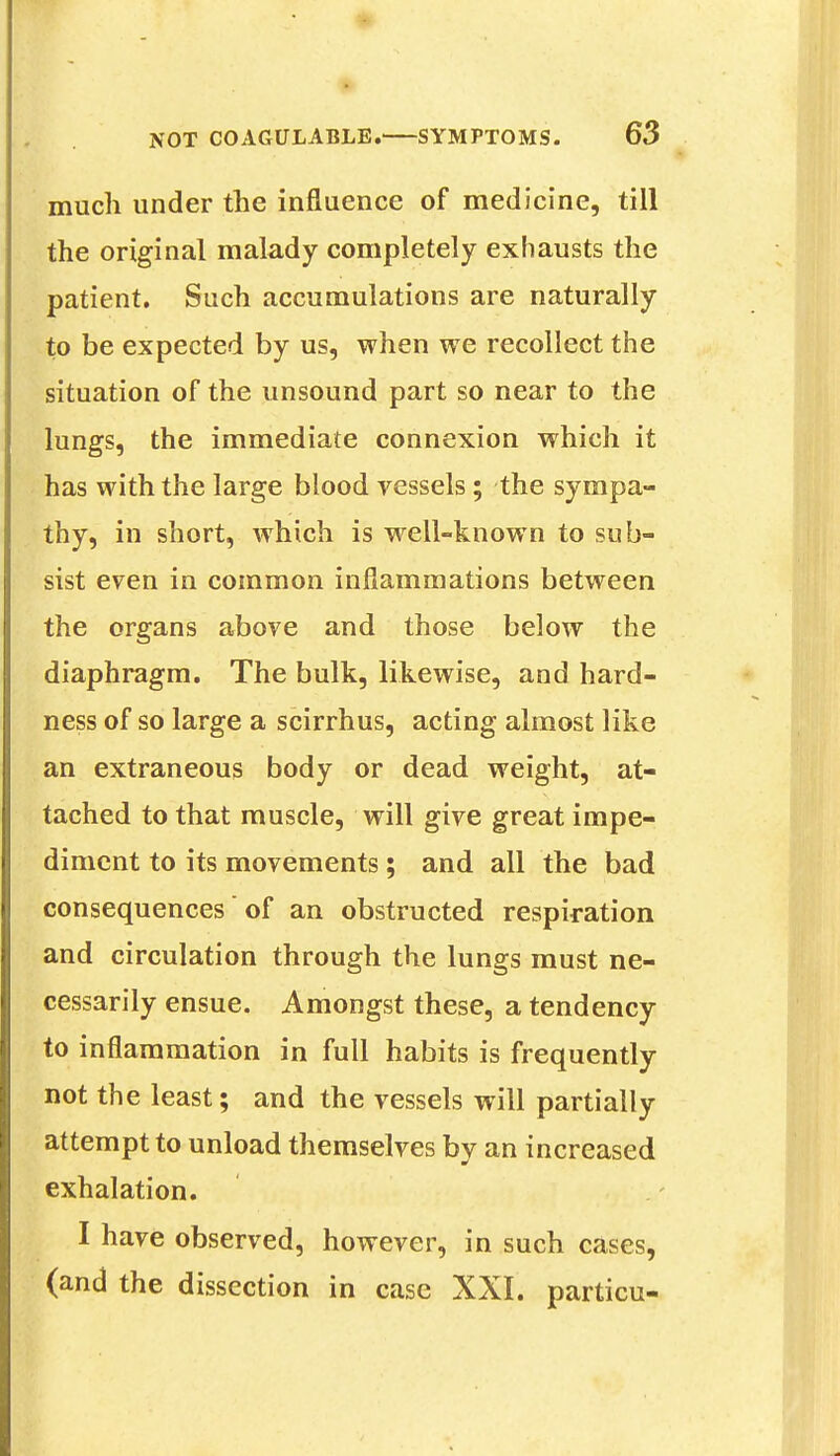 much under the influence of medicine, till the original malady completely exhausts the patient. Such accumulations are naturally to be expected by us, when we recollect the situation of the unsound part so near to the lungs, the immediate connexion which it has with the large blood vessels; the sympa- thy, in short, which is well-known to sub- sist even in common inflammations between the organs above and those below the diaphragm. The bulk, likewise, and hard- ness of so large a scirrhus, acting almost like an extraneous body or dead weight, at- tached to that muscle, will give great impe- diment to its movements; and ail the bad consequences of an obstructed respiration and circulation through the lungs must ne- cessarily ensue. Amongst these, a tendency to inflammation in full habits is frequently not the least; and the vessels will partially attempt to unload themselves by an increased exhalation. I have observed, however, in such cases, (and the dissection in case XXI. particu-